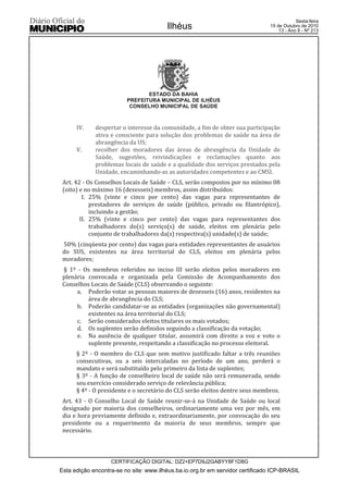 Esta edição encontra-se no site: www.ilhéus.ba.io.org.br em servidor certificado ICP-BRASIL
Ilhéus
CERTIFICAÇÃO DIGITAL: DZ2+EP7D9J2GABYY8F1D8G
Sexta-feira
15 de Outubro de 2010
13 - Ano II - Nº 213
ESTADO DA BAHIA
PREFEITURA MUNICIPAL DE ILHÉUS
CONSELHO MUNICIPAL DE SAÚDE
IV. despertar o interesse da comunidade, a fim de obter sua participação
ativa e consciente para solução dos problemas de saúde na área de
abrangência da US;
V. recolher dos moradores das áreas de abrangência da Unidade de
Saúde, sugestões, reivindicações e reclamações quanto aos
problemas locais de saúde e a qualidade dos serviços prestados pela
Unidade, encaminhando-as as autoridades competentes e ao CMSI.
Art. 42 - Os Conselhos Locais de Saúde – CLS, serão compostos por no mínimo 08
(oito) e no máximo 16 (dezesseis) membros, assim distribuídos:
I. 25% (vinte e cinco por cento) das vagas para representantes de
prestadores de serviços de saúde (público, privado ou filantrópico),
incluindo a gestão;
II. 25% (vinte e cinco por cento) das vagas para representantes dos
trabalhadores do(s) serviço(s) de saúde, eleitos em plenária pelo
conjunto de trabalhadores da(s) respectiva(s) unidade(s) de saúde;
50% (cinqüenta por cento) das vagas para entidades representantes de usuários
do SUS, existentes na área territorial do CLS, eleitos em plenária pelos
moradores;
§ 1º - Os membros referidos no inciso III serão eleitos pelos moradores em
plenária convocada e organizada pela Comissão de Acompanhamento dos
Conselhos Locais de Saúde (CLS) observando o seguinte:
a. Poderão votar as pessoas maiores de dezesseis (16) anos, residentes na
área de abrangência do CLS;
b. Poderão candidatar-se as entidades (organizações não governamental)
existentes na área territorial do CLS;
c. Serão considerados eleitos titulares os mais votados;
d. Os suplentes serão definidos seguindo a classificação da votação;
e. Na ausência de qualquer titular, assumirá com direito a voz e voto o
suplente presente, respeitando a classificação no processo eleitoral.
§ 2º - O membro do CLS que sem motivo justificado faltar a três reuniões
consecutivas, ou a seis intercaladas no período de um ano, perderá o
mandato e será substituído pelo primeiro da lista de suplentes;
§ 3º - A função de conselheiro local de saúde não será remunerada, sendo
seu exercício considerado serviço de relevância pública;
§ 4º - O presidente e o secretário do CLS serão eleitos dentre seus membros.
Art. 43 - O Conselho Local de Saúde reunir-se-á na Unidade de Saúde ou local
designado por maioria dos conselheiros, ordinariamente uma vez por mês, em
dia e hora previamente definido e, extraordinariamente, por convocação do seu
presidente ou a requerimento da maioria de seus membros, sempre que
necessário.
 
