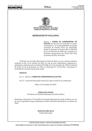 Esta edição encontra-se no site: www.ilhéus.ba.io.org.br em servidor certificado ICP-BRASIL
Ilhéus
CERTIFICAÇÃO DIGITAL: DZ2+EP7D9J2GABYY8F1D8G
Sexta-feira
15 de Outubro de 2010
15 - Ano II - Nº 213
ESTADO DA BAHIA
PREFEITURA MUNICIPAL DE ILHÉUS
CONSELHO MUNICIPAL DE SAÚDE
RESOLUÇÃO Nº 016/2010.
Aprova o TERMO DE COMPROMISSO DE
GESTÃO: Documento que formaliza os pactos
constituídos e as responsabilidades da gestão
municipal do Sistema Único de Saúde/SUS,
frente ao disposto na Portaria MS nº 399/GM,
de 22 de fevereiro de 2006, que estabelece as
Diretrizes Operacionais dos Pactos Pela Vida,
em Defesa do SUS e de Gestão.
O Plenário do Conselho Municipal de Saúde de Ilhéus em sua reunião ordinária,
realizada no dia 13 de outubro de 2010, no uso de suas competências regimentais e
atribuições conferidas pela Lei Federal Nº 8.080, de 19 de setembro de 1990, Lei Federal
Nº 8.142, de 28 de dezembro de 1990, Lei Municipal N° 2.512/1994, e Resolução nº
333/2003 do Conselho Nacional de Saúde.
RESOLVE:
Art. 1º - Aprova o TERMO DE COMPROMISSO DE GESTÃO;
Art. 2º - A presente Resolução entrará em vigor na data de sua publicação.
Ilhéus, 13 de outubro de 2010.
JORGE LUIZ SANTOS
Presidente do Conselho Municipal de Saúde de Ilhéus
Homologo a Resolução nº 016/2010, do Conselho Municipal de Saúde de Ilhéus, no uso
de suas competências legais, publicado no Diário Oficial dos Municípios em outubro de
2010.
NEWTON LIMA SILVA
Prefeito Municipal
 