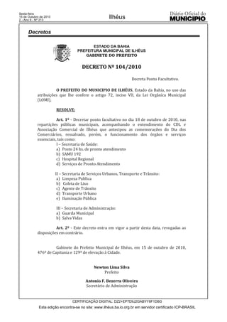 Esta edição encontra-se no site: www.ilhéus.ba.io.org.br em servidor certificado ICP-BRASIL
Ilhéus
CERTIFICAÇÃO DIGITAL: DZ2+EP7D9J2GABYY8F1D8G
Sexta-feira
15 de Outubro de 2010
2 - Ano II - Nº 213
ESTADO DA BAHIA
PREFEITURA MUNICIPAL DE ILHÉUS
GABINETE DO PREFEITO
DDEECCRREETTOO NNºº 110044//22001100
Decreta Ponto Facultativo.
O PREFEITO DO MUNICIPIO DE ILHÉUS, Estado da Bahia, no uso das
atribuições que lhe confere o artigo 72, inciso VII, da Lei Orgânica Municipal
(LOMI),
RESOLVE:
Art. 1º - Decretar ponto facultativo no dia 18 de outubro de 2010, nas
repartições públicas municipais, acompanhando o entendimento do CDL e
Associação Comercial de Ilhéus que antecipou as comemorações do Dia dos
Comerciários, ressalvado, porém, o funcionamento dos órgãos e serviços
essenciais, tais como:
I – Secretaria de Saúde:
a) Posto 24 hs. de pronto atendimento
b) SAMU 192
c) Hospital Regional
d) Serviços de Pronto Atendimento
II – Secretaria de Serviços Urbanos, Transporte e Trânsito:
a) Limpeza Publica
b) Coleta de Lixo
c) Agente de Trânsito
d) Transporte Urbano
e) Iluminação Pública
III – Secretaria de Administração:
a) Guarda Municipal
b) Salva Vidas
Art. 2º - Este decreto entra em vigor a partir desta data, revogadas as
disposições em contrário.
Gabinete do Prefeito Municipal de Ilhéus, em 15 de outubro de 2010,
476º de Capitania e 129º de elevação à Cidade.
NNeewwttoonn LLiimmaa SSiillvvaa
Prefeito
AAnnttoonniioo FF.. BBeezzeerrrraa OOlliivveeiirraa
Secretário de Administração
Decretos
 