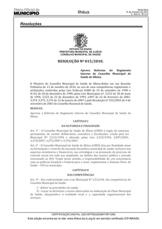 Esta edição encontra-se no site: www.ilhéus.ba.io.org.br em servidor certificado ICP-BRASIL
Ilhéus
CERTIFICAÇÃO DIGITAL: DZ2+EP7D9J2GABYY8F1D8G
Sexta-feira
15 de Outubro de 2010
3 - Ano II - Nº 213
ESTADO DA BAHIA
PREFEITURA MUNICIPAL DE ILHÉUS
CONSELHO MUNICIPAL DE SAÚDE
RESOLUÇÃO Nº 015/2010.
Aprova Reforma do Regimento
Interno do Conselho Municipal de
Saúde de Ilhéus.
O Plenário do Conselho Municipal de Saúde de Ilhéus-Bahia em sua Reunião
Ordinária de 13 de outubro de 2010, no uso de suas competências regimentais e
atribuições conferidas pelas Leis Federais 8.080 de 19 de setembro de 1990 e
8.142 de 28 de dezembro de 1990, pelas Leis Municipais nº. 2.512 de 30 de maio
de 1994, 2.523 de 22 de dezembro de 1994, 2.897 de 22 de fevereiro de 2001,
3.274, 3.275, 3.276 de 12 de janeiro de 2007 e pela Resolução nº 333/2003 de 4 de
novembro de 2003 do Conselho Nacional de Saúde.
RESOLVE:
Aprovar a Reforma do Regimento Interno do Conselho Municipal de Saúde de
Ilhéus.
CAPÍTULO I
DA NATUREZA E FINALIDADE
Art. 1° - O Conselho Municipal de Saúde de Ilhéus (CMSI) é órgão de natureza
permanente, de caráter deliberativo, consultivo e fiscalizador, criado pela Lei
Municipal Nº 2.512/1994 e alterado pelas Leis 2.523/1994, 2.897/2001,
3.274/2007, 3.275/2007 e 3.276/2007.
Art. 2° - O Conselho Municipal de Saúde de Ilhéus (CMSI) têm por finalidade atuar
na formulação e controle da execução da política municipal de saúde, inclusive nos
aspectos econômicos e financeiros, nas estratégias e na promoção do processo de
controle social em toda sua amplitude, no âmbito dos setores público e privado
conveniado ao SUS. Tendo nesse sentido, a responsabilidade de, em consonância
com as políticas Estadual e Federal para o setor, implementar o Sistema Único de
Saúde – SUS no município.
CAPÍTULO II
DAS COMPETÊNCIAS
Art. 3º - Em conformidade com a Lei Municipal N° 2.512/94, são competências do
Conselho Municipal de Saúde:
I – definir as prioridades de saúde;
II – traçar as diretrizes a serem observadas na elaboração do Plano Municipal
de Saúde, adequando-o à realidade local e a capacidade organizacional dos
serviços;
Resoluções
 