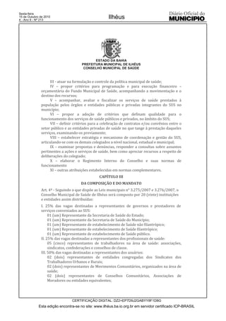 Esta edição encontra-se no site: www.ilhéus.ba.io.org.br em servidor certificado ICP-BRASIL
Ilhéus
CERTIFICAÇÃO DIGITAL: DZ2+EP7D9J2GABYY8F1D8G
Sexta-feira
15 de Outubro de 2010
4 - Ano II - Nº 213
ESTADO DA BAHIA
PREFEITURA MUNICIPAL DE ILHÉUS
CONSELHO MUNICIPAL DE SAÚDE
III - atuar na formulação e controle da política municipal de saúde;
IV – propor critérios para programação e para execução financeiro –
orçamentária do Fundo Municipal de Saúde, acompanhando a movimentação e o
destino dos recursos;
V – acompanhar, avaliar e fiscalizar os serviços de saúde prestados à
população pelos órgãos e entidades públicas e privadas integrantes do SUS no
município;
VI – propor a adoção de critérios que definam qualidade para o
funcionamento dos serviços de saúde públicos e privados, no âmbito do SUS;
VII – definir critérios para a celebração de contratos e/ou convênios entre o
setor público e as entidades privadas de saúde no que tange à prestação daqueles
serviços, examinando-os previamente;
VIII – estabelecer estratégia e mecanismo de coordenação e gestão do SUS,
articulando-se com os demais colegiados a nível nacional, estadual e municipal;
IX – examinar propostas e denúncias, responder a consultas sobre assuntos
pertinentes a ações e serviços de saúde, bem como apreciar recursos a respeito de
deliberações do colegiado;
X – elaborar o Regimento Interno do Conselho e suas normas de
funcionamento
XI – outras atribuições estabelecidas em normas complementares.
CAPÍTULO III
DA COMPOSIÇÃO E DO MANDATO
Art. 4º - Seguindo o que dispõe as Leis municipais n° 3.275/2007 e 3.276/2007, o
Conselho Municipal de Saúde de Ilhéus será composto por 20 (vinte) instituições
e entidades assim distribuídas:
I. 25% das vagas destinadas a representantes de governos e prestadores de
serviços conveniados ao SUS:
01 (um) Representante da Secretaria de Saúde do Estado;
01 (um) Representante da Secretaria de Saúde do Município;
01 (um) Representante de estabelecimento de Saúde não filantrópico;
01 (um) Representante de estabelecimento de Saúde filantrópico;
01 (um) Representante de estabelecimento de Saúde público.
II. 25% das vagas destinadas a representantes dos profissionais de saúde:
05 (cinco) representantes de trabalhadores na área de saúde: associações,
sindicatos, confederações e conselhos de classe.
III. 50% das vagas destinadas a representantes dos usuários:
02 (dois) representantes de entidades congregadas dos Sindicatos dos
Trabalhadores Urbanos e Rurais;
02 (dois) representantes de Movimentos Comunitários, organizados na área de
saúde;
02 (dois) representantes de Conselhos Comunitários, Associações de
Moradores ou entidades equivalentes;
 