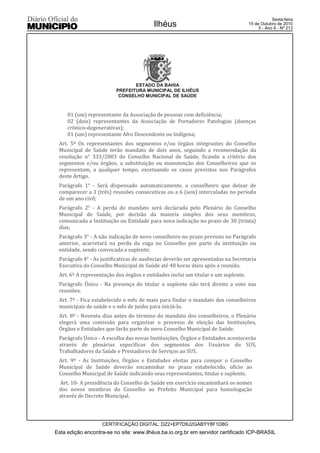 Esta edição encontra-se no site: www.ilhéus.ba.io.org.br em servidor certificado ICP-BRASIL
Ilhéus
CERTIFICAÇÃO DIGITAL: DZ2+EP7D9J2GABYY8F1D8G
Sexta-feira
15 de Outubro de 2010
5 - Ano II - Nº 213
ESTADO DA BAHIA
PREFEITURA MUNICIPAL DE ILHÉUS
CONSELHO MUNICIPAL DE SAÚDE
01 (um) representante da Associação de pessoas com deficiência;
02 (dois) representantes da Associação de Portadores Patologias (doenças
crônico-degenerativas);
01 (um) representante Afro Descendente ou Indígena;
Art. 5º Os representantes dos segmentos e/ou órgãos integrantes do Conselho
Municipal de Saúde terão mandato de dois anos, seguindo a recomendação da
resolução n° 333/2003 do Conselho Nacional de Saúde, ficando a critério dos
segmentos e/ou órgãos, a substituição ou manutenção dos Conselheiros que os
representam, a qualquer tempo, excetuando os casos previstos nos Parágrafos
deste Artigo.
Parágrafo 1° - Será dispensado automaticamente, o conselheiro que deixar de
comparecer a 3 (três) reuniões consecutivas ou a 6 (seis) intercaladas no período
de um ano civil;
Parágrafo 2° - A perda do mandato será declarada pelo Plenário do Conselho
Municipal de Saúde, por decisão da maioria simples dos seus membros,
comunicada a Instituição ou Entidade para nova indicação no prazo de 30 (trinta)
dias;
Parágrafo 3° - A não indicação de novo conselheiro no prazo previsto no Parágrafo
anterior, acarretará na perda da vaga no Conselho por parte da instituição ou
entidade, sendo convocada a suplente;
Parágrafo 4° - As justificativas de ausências deverão ser apresentadas na Secretaria
Executiva do Conselho Municipal de Saúde até 48 horas úteis após a reunião.
Art. 6º A representação dos órgãos e entidades inclui um titular e um suplente.
Parágrafo Único - Na presença do titular o suplente não terá direito a voto nas
reuniões.
Art. 7º - Fica estabelecido o mês de maio para findar o mandato dos conselheiros
municipais de saúde e o mês de junho para iniciá-lo.
Art. 8º - Noventa dias antes do término do mandato dos conselheiros, o Plenário
elegerá uma comissão para organizar o processo de eleição das Instituições,
Órgãos e Entidades que farão parte do novo Conselho Municipal de Saúde.
Parágrafo Único - A escolha das novas Instituições, Órgãos e Entidades acontecerão
através de plenárias específicas dos segmentos dos Usuários do SUS,
Trabalhadores da Saúde e Prestadores de Serviços ao SUS.
Art. 9º - As Instituições, Órgãos e Entidades eleitas para compor o Conselho
Municipal de Saúde deverão encaminhar no prazo estabelecido, ofício ao
Conselho Municipal de Saúde indicando seus representantes, titular e suplente.
Art. 10- A presidência do Conselho de Saúde em exercício encaminhará os nomes
dos novos membros do Conselho ao Prefeito Municipal para homologação
através de Decreto Municipal.
 