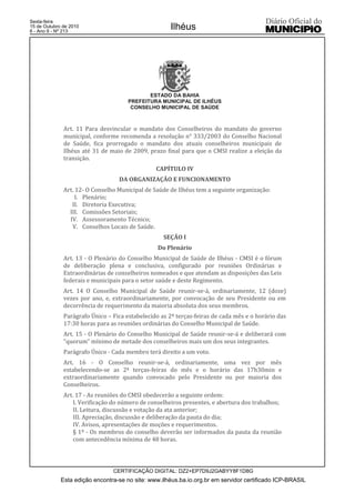 Esta edição encontra-se no site: www.ilhéus.ba.io.org.br em servidor certificado ICP-BRASIL
Ilhéus
CERTIFICAÇÃO DIGITAL: DZ2+EP7D9J2GABYY8F1D8G
Sexta-feira
15 de Outubro de 2010
6 - Ano II - Nº 213
ESTADO DA BAHIA
PREFEITURA MUNICIPAL DE ILHÉUS
CONSELHO MUNICIPAL DE SAÚDE
Art. 11 Para desvincular o mandato dos Conselheiros do mandato do governo
municipal, conforme recomenda a resolução n° 333/2003 do Conselho Nacional
de Saúde, fica prorrogado o mandato dos atuais conselheiros municipais de
Ilhéus até 31 de maio de 2009, prazo final para que o CMSI realize a eleição da
transição.
CAPÍTULO IV
DA ORGANIZAÇÃO E FUNCIONAMENTO
Art. 12- O Conselho Municipal de Saúde de Ilhéus tem a seguinte organização:
I. Plenário;
II. Diretoria Executiva;
III. Comissões Setoriais;
IV. Assessoramento Técnico;
V. Conselhos Locais de Saúde.
SEÇÃO I
Do Plenário
Art. 13 - O Plenário do Conselho Municipal de Saúde de Ilhéus - CMSI é o fórum
de deliberação plena e conclusiva, configurado por reuniões Ordinárias e
Extraordinárias de conselheiros nomeados e que atendam as disposições das Leis
federais e municipais para o setor saúde e deste Regimento.
Art. 14 O Conselho Municipal de Saúde reunir-se-á, ordinariamente, 12 (doze)
vezes por ano, e, extraordinariamente, por convocação de seu Presidente ou em
decorrência de requerimento da maioria absoluta dos seus membros.
Parágrafo Único – Fica estabelecido as 2ª terças-feiras de cada mês e o horário das
17:30 horas para as reuniões ordinárias do Conselho Municipal de Saúde.
Art. 15 - O Plenário do Conselho Municipal de Saúde reunir-se-á e deliberará com
“quorum” mínimo de metade dos conselheiros mais um dos seus integrantes.
Parágrafo Único - Cada membro terá direito a um voto.
Art. 16 - O Conselho reunir-se-á, ordinariamente, uma vez por mês
estabelecendo-se as 2ª terças-feiras do mês e o horário das 17h30min e
extraordinariamente quando convocado pelo Presidente ou por maioria dos
Conselheiros.
Art. 17 - As reuniões do CMSI obedecerão a seguinte ordem:
I. Verificação do número de conselheiros presentes, e abertura dos trabalhos;
II. Leitura, discussão e votação da ata anterior;
III. Apreciação, discussão e deliberação da pauta do dia;
IV. Avisos, apresentações de moções e requerimentos.
§ 1º - Os membros do conselho deverão ser informados da pauta da reunião
com antecedência mínima de 48 horas.
 