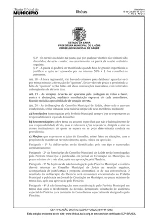 Esta edição encontra-se no site: www.ilhéus.ba.io.org.br em servidor certificado ICP-BRASIL
Ilhéus
CERTIFICAÇÃO DIGITAL: DZ2+EP7D9J2GABYY8F1D8G
Sexta-feira
15 de Outubro de 2010
7 - Ano II - Nº 213
ESTADO DA BAHIA
PREFEITURA MUNICIPAL DE ILHÉUS
CONSELHO MUNICIPAL DE SAÚDE
§ 2º - Os termos incluídos na pauta, que por qualquer motivo não tenham sido
discutidos, deverão constar, necessariamente na pauta da sessão ordinária
seguinte.
§ 3º - A pauta só poderá ser modificada quando fato de grande importância o
justificar e após ser aprovado por no mínimo 50% + 1 dos conselheiros
presentes.
Art. 18 - À hora regimental, não havendo número para deliberar aguardar-se-á
por trinta minutos a formação do "quorum". Decorrido este prazo e persistindo a
falta de "quorum" serão feitas até duas convocações sucessivas, com intervalos
subseqüentes de até sete dias.
Art. 19 - As votações deverão ser apuradas pela contagem de votos a favor,
contra e abstenções, mediante manifestação expressa de cada conselheiro,
ficando excluída a possibilidade de votação secreta.
Art. 20 - As deliberações do Conselho Municipal de Saúde, observado o quorum
estabelecido, serão tomadas pela maioria simples de seus membros, mediante:
a) Resoluções homologadas pelo Prefeito Municipal sempre que se reportarem as
responsabilidades legais do Conselho;
b) Recomendações sobre tema ou assunto específico que não é habitualmente de
sua responsabilidade direta, mas é relevante e/ou necessário, dirigida a ator ou
atores institucionais de quem se espera ou se pede determinada conduta ou
providência;
c) Moções que expressem o juízo do Conselho, sobre fatos ou situações, com o
propósito de manifestar reconhecimento, apoio, crítica ou oposição;
Parágrafo - 1º As deliberações serão identificadas pelo seu tipo e numeradas
correlativamente;
Parágrafo - 2º As Resoluções do Conselho Municipal de Saúde serão homologadas
pelo Prefeito Municipal e publicadas em Jornal de Circulação no Município, no
prazo máximo de trinta dias, após sua aprovação pelo Plenário;
Parágrafo - 3º Na hipótese de não homologação pelo Prefeito Municipal, a matéria
deverá retornar ao Conselho Municipal de Saúde na reunião seguinte,
acompanhada de justificativa e proposta alternativa, se de sua conveniência. O
resultado da deliberação do Plenário será novamente encaminhado ao Prefeito
Municipal e publicada em Jornal de Circulação no Município, no prazo máximo de
trinta dias, após sua aprovação pelo Plenário;
Parágrafo - 4º A não homologação, nem manifestação pelo Prefeito Municipal em
trinta dias após o recebimento da decisão, demandará solicitação de audiência
especial do Prefeito para comissão de Conselheiros especialmente designados pelo
Plenário;
 