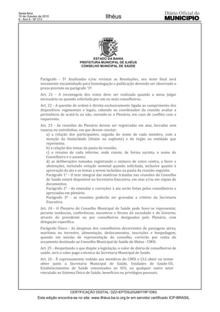 Esta edição encontra-se no site: www.ilhéus.ba.io.org.br em servidor certificado ICP-BRASIL
Ilhéus
CERTIFICAÇÃO DIGITAL: DZ2+EP7D9J2GABYY8F1D8G
Sexta-feira
15 de Outubro de 2010
8 - Ano II - Nº 213
ESTADO DA BAHIA
PREFEITURA MUNICIPAL DE ILHÉUS
CONSELHO MUNICIPAL DE SAÚDE
Parágrafo - 5º Analisadas e/ou revistas as Resoluções, seu texto final será
novamente encaminhado para homologação e publicação devendo ser observado o
prazo previsto no parágrafo ‘3º.
Art. 21 - A recontagem dos votos deve ser realizada quando a mesa julgar
necessário ou quando solicitada por um ou mais conselheiros.
Art. 22 - A questão de ordem é direito exclusivamente ligada ao cumprimento dos
dispositivos regimentais e legais, cabendo ao coordenador da reunião avaliar a
pertinência de acatá-la ou não, ouvindo-se o Plenário, em caso de conflito com o
requerente.
Art. 23 - As reuniões do Plenário devem ser registradas em atas, lavradas sem
rasuras ou entrelinhas, em que devem constar:
a) a relação dos participantes, seguida do nome de cada membro, com a
menção da titularidade (titular ou suplente) e do órgão ou entidade que
representa;
b) a relação dos temas da pauta da reunião;
c) o resumo de cada informe, onde conste, de forma sucinta, o nome do
Conselheiro e o assunto;
d) as deliberações tomadas registrando o número de votos contra, a favor e
abstenções, incluindo votação nominal quando solicitada, inclusive quanto à
aprovação da ata e os temas a serem incluídos na pauta da reunião seguinte.
Parágrafo 1° - O teor integral das matérias tratadas nas reuniões do Conselho
de Saúde estará disponível na Secretaria Executiva, em atas e/ou em cópias de
documentos.
Parágrafo 2° - As emendas e correções à ata serão feitas pelos conselheiros e
apreciadas em plenário.
Parágrafo 3º - as reuniões poderão ser gravadas a critério da Secretaria
Executiva.
Art. 24 - O Plenário do Conselho Municipal de Saúde pode fazer-se representar,
perante instâncias, conferências, encontros e fóruns da sociedade e do Governo,
através do presidente ou por conselheiros designados pelo Plenário, com
delegação específica.
Parágrafo Único - As despesas dos conselheiros decorrentes de passagens aérea,
marítima ou terrestre, alimentação, deslocamentos, inscrições e hospedagem,
quando em missão de representação do conselho, correrão por conta do
orçamento destinado ao Conselho Municipal de Saúde de Ilhéus - CMSI.
Art. 25 - Respeitando o que dispõe a legislação, o valor de diária de conselheiros de
saúde, será o valor pago a técnico da Secretaria Municipal de Saúde.
Art. 26 - É expressamente vedado aos membros do CMSI e CLS obter ou tentar
obter junto a Secretaria Municipal de Saúde, Unidades de Saúde-US,
Estabelecimentos de Saúde conveniados ao SUS, ou qualquer outro setor
vinculado ao Sistema Único de Saúde, benefícios ou privilégios pessoais.
 