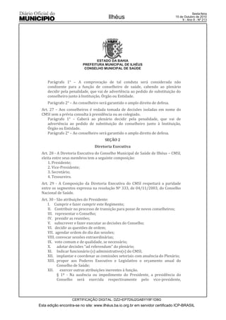Esta edição encontra-se no site: www.ilhéus.ba.io.org.br em servidor certificado ICP-BRASIL
Ilhéus
CERTIFICAÇÃO DIGITAL: DZ2+EP7D9J2GABYY8F1D8G
Sexta-feira
15 de Outubro de 2010
9 - Ano II - Nº 213
ESTADO DA BAHIA
PREFEITURA MUNICIPAL DE ILHÉUS
CONSELHO MUNICIPAL DE SAÚDE
Parágrafo 1° – A comprovação de tal conduta será considerada não
condizente para a função de conselheiro de saúde, cabendo ao plenário
decidir pela penalidade, que vai de advertência ao pedido de substituição do
conselheiro junto à Instituição, Órgão ou Entidade.
Parágrafo 2° – Ao conselheiro será garantido o amplo direito de defesa.
Art. 27 – Aos conselheiros é vedada tomada de decisões isoladas em nome do
CMSI sem a prévia consulta à presidência ou ao colegiado.
Parágrafo 1° – Caberá ao plenário decidir pela penalidade, que vai de
advertência ao pedido de substituição do conselheiro junto à Instituição,
Órgão ou Entidade.
Parágrafo 2° – Ao conselheiro será garantido o amplo direito de defesa.
SEÇÃO 2
Diretoria Executiva
Art. 28 - A Diretoria Executiva do Conselho Municipal de Saúde de Ilhéus – CMSI,
eleita entre seus membros tem a seguinte composição:
1. Presidente;
2. Vice-Presidente;
3. Secretário;
4. Tesoureiro.
Art. 29 - A Composição da Diretoria Executiva do CMSI respeitará a paridade
entre os segmentos expressa na resolução Nº 333, de 04/11/2003, do Conselho
Nacional de Saúde.
Art. 30 - São atribuições do Presidente:
I. Cumprir e fazer cumprir este Regimento;
II. Contribuir no processo de transição para posse de novos conselheiros;
III. representar o Conselho;
IV. presidir as reuniões;
V. subscrever e fazer executar as decisões do Conselho;
VI. decidir as questões de ordem;
VII. agendar ordem do dia das sessões;
VIII. convocar sessões extraordinárias;
IX. voto comum e de qualidade, se necessário;
X. adotar decisões “ad referendum” do plenário;
XI. Indicar funcionário (s) administrativo(s) do CMSI;
XII. implantar e coordenar as comissões setoriais com anuência do Plenário;
XIII. propor aos Poderes Executivo e Legislativo o orçamento anual do
Conselho de Saúde;
XII. exercer outras atribuições inerentes à função.
§ 1º - Na ausência ou impedimento do Presidente, a presidência do
Conselho será exercida respectivamente pelo vice-presidente,
 
