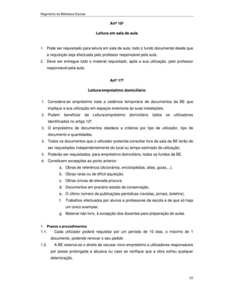 Regimento da Biblioteca Escolar


                                               Artº 16º

                                       Leitura em sala de aula


1. Pode ser requisitado para leitura em sala de aula, todo o fundo documental desde que
    a requisição seja efectuada pelo professor responsável pela aula.
2. Deve ser entregue todo o material requisitado, após a sua utilização, pelo professor
    responsável pela aula.


                                               Artº 17º

                                  Leitura/empréstimo domiciliário

1. Considera-se empréstimo toda a cedência temporária de documentos da BE que
       implique a sua utilização em espaços exteriores às suas instalações.
2. Podem           beneficiar   da    Leitura/empréstimo   domiciliário   todos   os   utilizadores
       identificados no artigo 12º.
3. O empréstimo de documentos obedece a critérios por tipo de utilizador, tipo de
       documento e quantidades.
4. Todos os documentos que o utilizador pretenda consultar fora da sala da BE terão de
       ser requisitados independentemente do local ou tempo estimado de utilização;
5. Poderão ser requisitados, para empréstimo domiciliário, todos os fundos da BE.
6. Constituem excepções ao ponto anterior:
              a. Obras de referência (dicionários, enciclopédias, atlas, guias,...).
              b. Obras raras ou de difícil aquisição.
              c. Obras únicas de elevada procura.
              d. Documentos em precário estado de conservação.
              e. O último número de publicações periódicas (revistas, jornais, boletins).
              f.   Trabalhos efectuados por alunos e professores da escola e de que só haja
                   um único exemplar.
              g. Material não livro, à excepção dos docentes para preparação de aulas.


1. Prazos e procedimentos
1.1.       Cada utilizador poderá requisitar por um período de 10 dias, o máximo de 1
        documento, podendo renovar o seu pedido
1.2.       A BE reserva-se o direito de recusar novo empréstimo a utilizadores responsáveis
        por posse prolongada e abusiva ou caso se verifique que a obra sofreu qualquer
        deterioração.




                                                                                                10
 