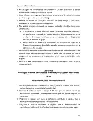 Regimento da Biblioteca Escolar


3. Na utilização dos computadores, tem prioridade o utilizador que estiver a realizar
    trabalhos relacionados com o currículo escolar;
4. Cada utilizador será responsável pelo correcto funcionamento do material informático
    e outros equipamentos após a sua utilização.
5. Durante ou no final da utilização o utilizador não deve desligar o computador,
    reservando tal tarefa ao funcionário responsável.
6. Não poderá efectuar a instalação de qualquer aplicação informática (programas,
    utilitários, etc.)
     6.1. A gravação de ficheiros produzidos pelos utilizadores deverá ser efectuada,
          obrigatoriamente, no disco D, em pasta criada com a designação do ano e turma
          e o ficheiro deverá estar identificado com o nome do seu autor ou do porta-voz
          em caso de trabalhos de grupo.
     6.2. Periodicamente, os serviços de manutenção dos equipamentos procedem à
          limpeza dos discos, podendo os dados gravados ser destruídos de acordo com a
          conveniência dos serviços.
7. O utilizador que pretenda guardar os dados informáticos que obteve na consulta de
    documentos ou na utilização dos computadores da BE pode munir-se do seu próprio
    equipamento de armazenamento de dados (pen drive) e guardá-los também neste
    suporte.
8. O utilizador pode ser responsabilizado se o material de que é portador provocar danos
    nos equipamento.



                                Capítulo VI
 Articulação curricular da BE com as estruturas pedagógicas e os docentes

                                           Artº 20º

                         Procedimentos para o trabalho Colaborativo

1. A articulação curricular com as estruturas pedagógicas e os docentes deve assumir,
     preferencialmente, a forma do trabalho colaborativo.
2. No início de cada ano lectivo, a equipa da BE deve procurar articular-se com os
     departamentos curriculares e com os professores em geral, de forma a integrar a BE
     no currículo.
3. Programar e executar, com alunos e professores, actividades e projectos para o
     desenvolvimento de competências e hábitos de leitura.
4. Programar e executar actividades e projectos para o desenvolvimento de
     competências de informação (guiões de orientação e outros instrumentos de apoio).



                                                                                     12
 