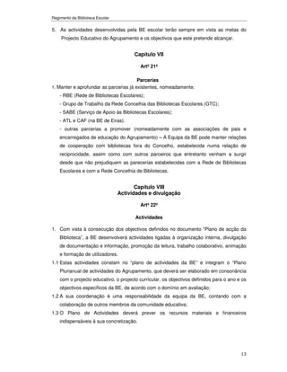 Regimento da Biblioteca Escolar


5. As actividades desenvolvidas pela BE escolar terão sempre em vista as metas do
     Projecto Educativo do Agrupamento e os objectivos que este pretende alcançar.


                                        Capítulo VII

                                          Artº 21º

                                        Parcerias
1. Manter e aprofundar as parcerias já existentes, nomeadamente:
    - RBE (Rede de Bibliotecas Escolares);
    - Grupo de Trabalho da Rede Concelhia das Bibliotecas Escolares (GTC);
    - SABE (Serviço de Apoio às Bibliotecas Escolares);
    - ATL e CAF (na BE de Eiras).
    - outras parcerias a promover (nomeadamente com as associações de pais e
    encarregados de educação do Agrupamento) – A Equipa da BE pode manter relações
    de cooperação com bibliotecas fora do Concelho, estabelecida numa relação de
    reciprocidade, assim como com outros parceiros que entretanto venham a surgir
    desde que não prejudiquem as parecerias estabelecidas com a Rede de Bibliotecas
    Escolares e com a Rede Concelhia de Bibliotecas.


                                         Capítulo VIII
                                  Actividades e divulgação

                                          Artº 22º

                                        Actividades

1. Com vista à consecução dos objectivos definidos no documento “Plano de acção da
    Biblioteca”, a BE desenvolverá actividades ligadas à organização interna, divulgação
    de documentação e informação, promoção da leitura, trabalho colaborativo, animação
    e formação de utilizadores.
1.1 Estas actividades constam no “plano de actividades da BE” e integram o “Plano
    Plurianual de actividades do Agrupamento, que deverá ser elaborado em consonância
    com o projecto educativo, o projecto curricular, os objectivos definidos para o ano e os
    objectivos específicos da BE, de acordo com o domínio em avaliação;
1.2 A sua coordenação é uma responsabilidade da equipa da BE, contando com a
    colaboração de outros membros da comunidade educativa;
1.3 O Plano de Actividades deverá prever os recursos materiais e financeiros
    indispensáveis à sua concretização.




                                                                                         13
 