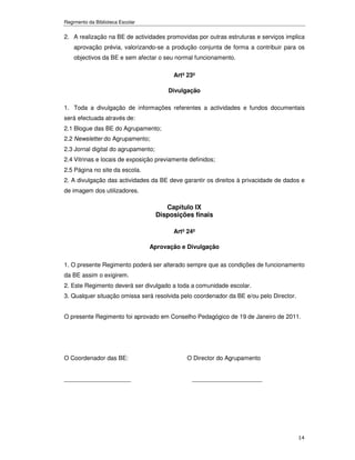Regimento da Biblioteca Escolar


2. A realização na BE de actividades promovidas por outras estruturas e serviços implica
    aprovação prévia, valorizando-se a produção conjunta de forma a contribuir para os
    objectivos da BE e sem afectar o seu normal funcionamento.

                                          Artº 23º

                                        Divulgação

1. Toda a divulgação de informações referentes a actividades e fundos documentais
será efectuada através de:
2.1 Blogue das BE do Agrupamento;
2.2 Newsletter do Agrupamento;
2.3 Jornal digital do agrupamento;
2.4 Vitrinas e locais de exposição previamente definidos;
2.5 Página no site da escola.
2. A divulgação das actividades da BE deve garantir os direitos à privacidade de dados e
de imagem dos utilizadores.

                                        Capítulo IX
                                     Disposições finais

                                          Artº 24º

                                  Aprovação e Divulgação

1. O presente Regimento poderá ser alterado sempre que as condições de funcionamento
da BE assim o exigirem.
2. Este Regimento deverá ser divulgado a toda a comunidade escolar.
3. Qualquer situação omissa será resolvida pelo coordenador da BE e/ou pelo Director.


O presente Regimento foi aprovado em Conselho Pedagógico de 19 de Janeiro de 2011.




O Coordenador das BE:                          O Director do Agrupamento


____________________                            _____________________




                                                                                        14
 