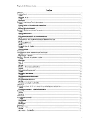 Regimento da Biblioteca Escolar


                                                          Índice
Capítulo I .....................................................................................................................2
Princípios Gerais ............................................................................................................2
  Artº 1º ......................................................................................................................2
  Definição da BE..........................................................................................................2
  Artº 2º ......................................................................................................................2
  Objectivos ................................................................................................................2
Capítulo II Organização Funcional do espaço ...........................................................................3
  Artº 3º ......................................................................................................................3
  Espaço físico / Organização das instalações......................................................................3
  Art.º 4º .....................................................................................................................4
  Horário de Funcionamento ............................................................................................4
Capítulo III Gestão dos recursos humanos...............................................................................4
  Artº 5º ......................................................................................................................4
  Gestão da Biblioteca....................................................................................................4
  Art.º 6º .....................................................................................................................5
  Coordenador da equipa da Biblioteca Escolar ....................................................................5
  Artº 7º ......................................................................................................................5
  Competências dos (as) Professores (as) Bibliotecários (as) ...................................................5
  Artº 8º ......................................................................................................................6
  Equipa de Biblioteca....................................................................................................6
  Artº 9º ......................................................................................................................6
  Competências da Equipa ..............................................................................................6
  Artº 10º.....................................................................................................................6
  Colaboradores ...........................................................................................................6
Capítulo IV ...................................................................................................................7
Organização e Gestão dos Recursos de Informação ...................................................................7
  Artº 11º.....................................................................................................................7
  Organização e Acesso .................................................................................................7
Capítulo V Utilização da Biblioteca Escolar ..............................................................................8
  Artº 12º.....................................................................................................................8
  Utilização..................................................................................................................8
  Art.º 13º ....................................................................................................................8
  Acesso.....................................................................................................................8
  Artº 14º.....................................................................................................................8
  Direitos e Deveres dos Utilizadores .................................................................................8
  Artº 15º.....................................................................................................................9
  Leitura/consulta presencial ...........................................................................................9
  Artº 16º................................................................................................................... 10
  Leitura em sala de aula............................................................................................... 10
  Artº 17º................................................................................................................... 10
  Leitura/empréstimo domiciliário ................................................................................... 10
  Artº 18º................................................................................................................... 11
  Equipamento Audiovisual ........................................................................................... 11
  Artº 19º................................................................................................................... 11
  Consulta e produção multimédia................................................................................... 11
Capítulo VI ................................................................................................................. 12
Articulação curricular da BE com as estruturas pedagógicas e os docentes ...................................... 12
  Artº 20º................................................................................................................... 12
  Procedimentos para o trabalho Colaborativo ................................................................... 12
Capítulo VII................................................................................................................. 13
  Artº 21º................................................................................................................... 13
  Parcerias ................................................................................................................ 13
Capítulo VIII ................................................................................................................ 13
Actividades e divulgação ................................................................................................. 13
  Artº 22º................................................................................................................... 13
  Actividades ............................................................................................................. 13
  Artº 23º................................................................................................................... 14
  Divulgação .............................................................................................................. 14
Capítulo IX ................................................................................................................. 14
Disposições finais ......................................................................................................... 14
  Artº 24º................................................................................................................... 14
  Aprovação e Divulgação ............................................................................................. 14




                                                                                                                               1
 