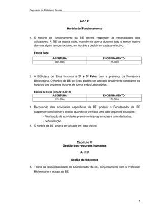 Regimento da Biblioteca Escolar



                                             Art.º 4º

                                    Horário de Funcionamento


1. O horário de funcionamento da BE deverá responder às necessidades dos
    utilizadores. A BE da escola sede, mantêm-se aberta durante todo o tempo lectivo
    diurno e algum tempo nocturno, em horário a decidir em cada ano lectivo.

    Escola Sede

                      ABERTURA                                 ENCERRAMENTO
                       08h.30m                                    17h.30m




2. A Biblioteca de Eiras funciona à 2ª e 5ª Feira, com a presença da Professora
    Bibliotecária. O horário da BE de Eiras poderá ser alterado anualmente consoante os
    horários dos docentes titulares de turma e dos Laboratórios.

    Escola de Eiras (em 2010.2011)
                   ABERTURA                                    ENCERRAMENTO
                      12h.30m                                     17h.30m


3. Decorrendo das actividades específicas da BE, poderá o Coordenador da BE
    suspender/condicionar o acesso quando se verifique uma das seguintes situações:
            - Realização de actividades previamente programadas e calendarizadas;
            - Sobrelotação.
4. O horário da BE deverá ser afixado em local visível.




                                           Capítulo III
                                  Gestão dos recursos humanos

                                             Artº 5º

                                       Gestão da Biblioteca

1. Tarefa da responsabilidade do Coordenador da BE, conjuntamente com o Professor
    Bibliotecário e equipa da BE.




                                                                                      4
 
