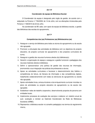 Regimento da Biblioteca Escolar


                                           Art.º 6º

                        Coordenador da equipa da Biblioteca Escolar

        O Coordenador da equipa é designado pelo órgão de gestão, de acordo com o
estipulado na Portaria n.º 756/2009, de 14 de Julho, com as alterações introduzidas pela
Portaria n.º 558/2010 de 22 de Julho.
        Ao coordenador da BE cabe, com apoio da equipa da biblioteca escolar, a gestão
das bibliotecas das escolas do agrupamento.


                                           Artº 7º

                Competências dos (as) Professores (as) Bibliotecários (as)

1. Assegurar o serviço de biblioteca para todos os alunos do agrupamento ou da escola
     não agrupada;
2. Promover a articulação das actividades da biblioteca com os objectivos do projecto
     educativo, do projecto curricular de agrupamento e dos projectos curriculares de
     turma;
3. Assegurar a gestão dos recursos humanos afectos à(s) biblioteca(s);
4. Garantir a organização do espaço e assegurar a gestão funcional e pedagógica dos
     recursos materiais afectos à biblioteca;
5. Definir e operacionalizar uma política de gestão dos recursos de informação,
     promovendo a sua integração nas práticas de professores e alunos;
6. Apoiar as actividades curriculares e favorecer o desenvolvimento dos hábitos e
     competências de leitura, da literacia da informação e das competências digitais,
     trabalhando colaborativamente com todas as estruturas do agrupamento ou escola
     não agrupada;
7. Apoiar actividades livres, extracurriculares e de enriquecimento curricular incluídas no
     plano de actividades ou projecto educativo do agrupamento ou da escola não
     agrupada;
8. Estabelecer redes de trabalho cooperativo, desenvolvendo projectos de parceria com
     entidades locais;
9. Implementar processos de avaliação dos serviços e elaborar um relatório anual de
     auto -avaliação a remeter ao Gabinete Coordenador da Rede de Bibliotecas
     Escolares (GRBE);
10. Representar a biblioteca escolar no conselho pedagógico nos termos do regulamento
     interno.




                                                                                         5
 