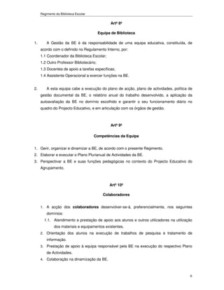 Regimento da Biblioteca Escolar


                                                Artº 8º

                                          Equipa de Biblioteca

1.       A Gestão da BE é da responsabilidade de uma equipa educativa, constituída, de
     acordo com o definido no Regulamento Interno, por:
     1.1 Coordenador da Biblioteca Escolar;
     1.2 Outro Professor Bibliotecário;
     1.3 Docentes de apoio a tarefas específicas;
     1.4 Assistente Operacional a exercer funções na BE.


2.       A esta equipa cabe a execução do plano de acção, plano de actividades, política de
     gestão documental da BE, o relatório anual do trabalho desenvolvido, a aplicação da
     autoavaliação da BE no domínio escolhido e garantir o seu funcionamento diário no
     quadro do Projecto Educativo, e em articulação com os órgãos de gestão.



                                                Artº 9º

                                       Competências da Equipa


1. Gerir, organizar e dinamizar a BE, de acordo com o presente Regimento.
2. Elaborar e executar o Plano Plurianual de Actividades da BE.
3. Perspectivar a BE e suas funções pedagógicas no contexto do Projecto Educativo do
     Agrupamento.



                                                Artº 10º

                                            Colaboradores


     1. A acção dos colaboradores desenvolver-se-á, preferencialmente, nos seguintes
         domínios:
       1.1. Atendimento e prestação de apoio aos alunos e outros utilizadores na utilização
              dos materiais e equipamentos existentes.
     2. Orientação dos alunos na execução de trabalhos de pesquisa e tratamento de
         informação.
     3. Prestação de apoio à equipa responsável pela BE na execução do respectivo Plano
         de Actividades.
     4. Colaboração na dinamização da BE.



                                                                                         6
 