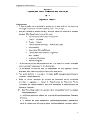Regimento da Biblioteca Escolar


                                    Capítulo IV
                 Organização e Gestão dos Recursos de Informação

                                              Artº 11º

                                       Organização e Acesso

Procedimentos:
1. A documentação está organizada de acordo com grupos genéricos de suporte de
    informação funcionando em sistema de livre acesso pelo utilizador.
2. Toda a documentação está arrumada por assuntos, segundo a classificação numérica
    da tabela CDU (Classificação Decimal Universal):
                 0 - Generalidades / Informática / Enciclopédias
                 1 - Filosofia / Psicologia
                 2 - Religião / Teologia
                 3 - Ciências Sociais / Sociologia / Política / Educação
                 4 - (não atribuída)
                 5 - Matemática / Ciências Naturais
                 6 - Ciências Aplicadas / Medicina / Engenharia
                 7 - Arte / Desporto
                 8 - Linguística / Literaturas
                 9 - História / Geografia
3. Os documentos não-livro são apresentados em local específico, estando arrumados
    pelos mesmos princípios do ponto dois deste artigo.
4. Os documentos livro do fundo local são apresentados em local específico, estando
    arrumados pelos mesmos princípios do ponto dois deste artigo.
5. Para gestão de todos os recursos de informação da BE e pesquisa dos utilizadores
    utiliza-se o software Bibliobase.
6. Todas as acções referentes ao processo de tratamento técnico documental
    encontram-se registadas no Manual de Procedimentos do Tratamento Técnico
    Documental (em fase de elaboração pelo Grupo de Trabalho da Rede Concelhia das
    Bibliotecas Escolares).
  6.1. Este Manual de procedimentos, que deverá ser actualizado anualmente, visa dois
         objectivos essenciais:
      6.1.1 Fixar por escrito as práticas que foram sendo desenvolvidas pela Equipa da
      Biblioteca.
      6.1.2 Transmitir aos novos elementos da Equipa os procedimentos, evitando-se a
      perda de conhecimento técnico e de gestão entretanto adquirido e posto em prática.




                                                                                       7
 