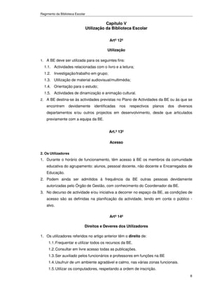 Regimento da Biblioteca Escolar


                                             Capítulo V
                                  Utilização da Biblioteca Escolar

                                               Artº 12º

                                              Utilização

1. A BE deve ser utilizada para os seguintes fins:
  1.1. Actividades relacionadas com o livro e a leitura;
  1.2. Investigação/trabalho em grupo;
  1.3. Utilização de material audiovisual/multimédia;
  1.4. Orientação para o estudo;
  1.5. Actividades de dinamização e animação cultural.
2. A BE destina-se às actividades previstas no Plano de Actividades da BE ou às que se
    encontrem      devidamente        identificadas   nos   respectivos   planos   dos   diversos
    departamentos e/ou outros projectos em desenvolvimento, desde que articulados
    previamente com a equipa da BE.


                                               Art.º 13º

                                               Acesso

2. Os Utilizadores
1. Durante o horário de funcionamento, têm acesso à BE os membros da comunidade
    educativa do agrupamento: alunos, pessoal docente, não docente e Encarregados de
    Educação.
2. Podem ainda ser admitidos à frequência da BE outras pessoas devidamente
    autorizadas pelo Órgão de Gestão, com conhecimento do Coordenador da BE.
3. No decurso de actividade e/ou iniciativa a decorrer no espaço da BE, as condições de
    acesso são as definidas na planificação da actividade, tendo em conta o público -
    alvo.

                                               Artº 14º

                              Direitos e Deveres dos Utilizadores

1. Os utilizadores referidos no artigo anterior têm o direito de:
     1.1. Frequentar e utilizar todos os recursos da BE.
     1.2. Consultar em livre acesso todas as publicações.
     1.3. Ser auxiliado pelos funcionários e professores em funções na BE
     1.4. Usufruir de um ambiente agradável e calmo, nas várias zonas funcionais.
     1.5. Utilizar os computadores, respeitando a ordem de inscrição.
                                                                                               8
 