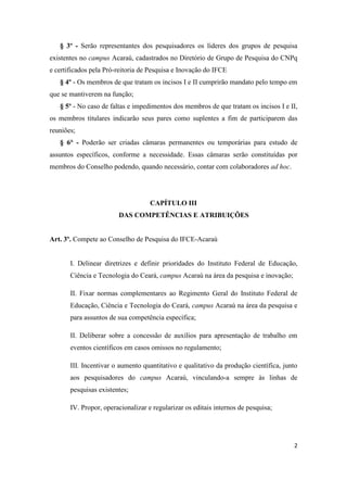 § 3º - Serão representantes dos pesquisadores os líderes dos grupos de pesquisa
existentes no campus Acaraú, cadastrados no Diretório de Grupo de Pesquisa do CNPq
e certificados pela Pró-reitoria de Pesquisa e Inovação do IFCE
   § 4º - Os membros de que tratam os incisos I e II cumprirão mandato pelo tempo em
que se mantiverem na função;
   § 5º - No caso de faltas e impedimentos dos membros de que tratam os incisos I e II,
os membros titulares indicarão seus pares como suplentes a fim de participarem das
reuniões;
   § 6° - Poderão ser criadas câmaras permanentes ou temporárias para estudo de
assuntos específicos, conforme a necessidade. Essas câmaras serão constituídas por
membros do Conselho podendo, quando necessário, contar com colaboradores ad hoc.




                                    CAPÍTULO III
                        DAS COMPETÊNCIAS E ATRIBUIÇÕES


Art. 3º. Compete ao Conselho de Pesquisa do IFCE-Acaraú


       I. Delinear diretrizes e definir prioridades do Instituto Federal de Educação,
       Ciência e Tecnologia do Ceará, campus Acaraú na área da pesquisa e inovação;

       II. Fixar normas complementares ao Regimento Geral do Instituto Federal de
       Educação, Ciência e Tecnologia do Ceará, campus Acaraú na área da pesquisa e
       para assuntos de sua competência específica;

       II. Deliberar sobre a concessão de auxílios para apresentação de trabalho em
       eventos científicos em casos omissos no regulamento;

       III. Incentivar o aumento quantitativo e qualitativo da produção científica, junto
       aos pesquisadores do campus Acaraú, vinculando-a sempre às linhas de
       pesquisas existentes;

       IV. Propor, operacionalizar e regularizar os editais internos de pesquisa;




                                                                                       2
 
