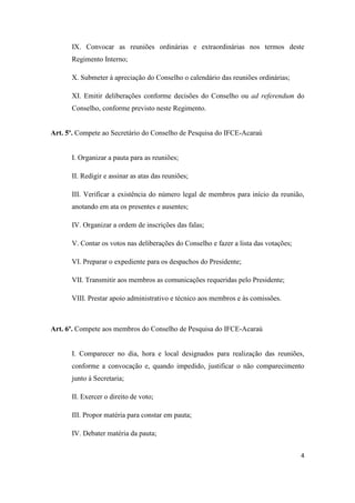 IX. Convocar as reuniões ordinárias e extraordinárias nos termos deste
      Regimento Interno;

      X. Submeter à apreciação do Conselho o calendário das reuniões ordinárias;

      XI. Emitir deliberações conforme decisões do Conselho ou ad referendum do
      Conselho, conforme previsto neste Regimento.


Art. 5º. Compete ao Secretário do Conselho de Pesquisa do IFCE-Acaraú


      I. Organizar a pauta para as reuniões;

      II. Redigir e assinar as atas das reuniões;

      III. Verificar a existência do número legal de membros para início da reunião,
      anotando em ata os presentes e ausentes;

      IV. Organizar a ordem de inscrições das falas;

      V. Contar os votos nas deliberações do Conselho e fazer a lista das votações;

      VI. Preparar o expediente para os despachos do Presidente;

      VII. Transmitir aos membros as comunicações requeridas pelo Presidente;

      VIII. Prestar apoio administrativo e técnico aos membros e às comissões.



Art. 6º. Compete aos membros do Conselho de Pesquisa do IFCE-Acaraú


      I. Comparecer no dia, hora e local designados para realização das reuniões,
      conforme a convocação e, quando impedido, justificar o não comparecimento
      junto à Secretaria;

      II. Exercer o direito de voto;

      III. Propor matéria para constar em pauta;

      IV. Debater matéria da pauta;


                                                                                      4
 