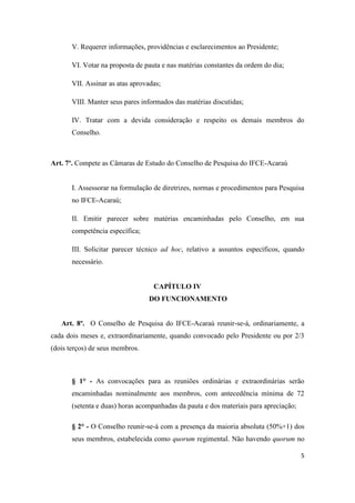 V. Requerer informações, providências e esclarecimentos ao Presidente;

       VI. Votar na proposta de pauta e nas matérias constantes da ordem do dia;

       VII. Assinar as atas aprovadas;

       VIII. Manter seus pares informados das matérias discutidas;

       IV. Tratar com a devida consideração e respeito os demais membros do
       Conselho.



Art. 7º. Compete as Câmaras de Estudo do Conselho de Pesquisa do IFCE-Acaraú


       I. Assessorar na formulação de diretrizes, normas e procedimentos para Pesquisa
       no IFCE-Acaraú;

       II. Emitir parecer sobre matérias encaminhadas pelo Conselho, em sua
       competência específica;

       III. Solicitar parecer técnico ad hoc, relativo a assuntos específicos, quando
       necessário.


                                   CAPÍTULO IV
                                 DO FUNCIONAMENTO


   Art. 8º. O Conselho de Pesquisa do IFCE-Acaraú reunir-se-á, ordinariamente, a
cada dois meses e, extraordinariamente, quando convocado pelo Presidente ou por 2/3
(dois terços) de seus membros.



       § 1° - As convocações para as reuniões ordinárias e extraordinárias serão
       encaminhadas nominalmente aos membros, com antecedência mínima de 72
       (setenta e duas) horas acompanhadas da pauta e dos materiais para apreciação;

       § 2° - O Conselho reunir-se-á com a presença da maioria absoluta (50%+1) dos
       seus membros, estabelecida como quorum regimental. Não havendo quorum no

                                                                                       5
 