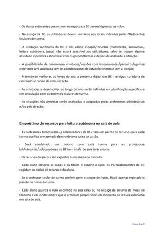 Página 2 de 7
- Os alunos e docentes que entrem no espaço da BE devem higienizar as mãos.
- No espaço da BE, os utilizadores devem sentar-se nos locais indicados pelas PB/docentes
titulares de turma.
- A utilização autónoma da BE e dos vários espaços/recursos (multimédia, audiovisual,
leitura autónoma, jogos) não estará acessível aos utilizadores, salvo se houver alguma
atividade específica a dinamizar com os grupos/turmas e depois de analisada a situação.
- A possibilidade de decorrerem atividades/sessões com intervenientes/parceiros/agentes
exteriores será analisada com os coordenadores de estabelecimento e com a direção.
- Pretende-se melhorar, ao longo do ano, a presença digital das BE - serviços, curadoria de
conteúdos e canais de comunicação.
- As atividades a desenvolver ao longo do ano serão definidas em planificação específica e
em articulação com os docentes titulares de turma.
- As situações não previstas serão analisadas e adaptadas pelas professoras bibliotecárias
e/ou pela direção.
Empréstimo de recursos para leitura autónoma na sala de aula
- As professoras bibliotecárias / colaboradores da BE criam um pacote de recursos para cada
turma que fica armazenado dentro de uma caixa de cartão.
- Será combinado um horário com cada turma para as professoras
bibliotecárias/colaboradores da BE irem à sala de aula levar a caixa.
- Os recursos do pacote são expostos numa mesa ou bancada.
- Cada aluno observa as capas e os títulos e escolhe o livro. As PB/colaboradores da BE
registam os dados do recurso e do aluno.
- Se o professor titular de turma preferir gerir o pacote de livros, ficará apenas registado o
pacote no nome da turma.
- Cada aluno guarda o livro escolhido na sua caixa ou no espaço de arrumo da mesa de
trabalho e vai lendo sempre que o professor proporcione um momento de leitura autónoma
em sala de aula.
 