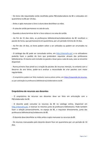 Página 3 de 7
- Os livros não requisitados serão recolhidos pelas PB/colaboradores da BE e colocados em
quarentena na BE por 14 dias.
- Antes e após manusear o livro o aluno deve desinfetar as mãos.
- A caixa de cartão permanece na sala de aula.
- Quando o aluno terminar de ler o livro coloca-o na caixa de cartão.
- Ao fim de 15 dias úteis, as professoras bibliotecárias/colaboradores da BE recolhem o
pacote de livros, que permanecerá em quarentena, por um período mínimo de 14 dias.
- Ao fim dos 14 dias, os livros podem voltar a ser utilizados ou podem ser arrumados na
estante.
- O catálogo das BE pode ser consultado online, em http://rbemafra.pt/, e os utilizadores
poderão fazer o pedido do livro que pretendem requisitar através das professoras
bibliotecárias. O mesmo será incluído no pacote a levar para a sala de aula, caso se encontre
disponível.
- Numa primeira fase prevê-se a criação de pacotes de recursos mensais, no entanto com o
decorrer do ano letivo, poder-se-á analisar a necessidade de criar pacotes com maior
regularidade.
- O empréstimo poderá ser feito mediante reserva prévia online, em https://requisição de recursos,
ou por solicitação às professoras bibliotecárias/colaboradores da BE.
Empréstimo de recursos aos docentes
- O empréstimo de recursos aos docentes deve ser feito em articulação com a
PB/colaborador da BE.
- O docente pode consultar os recursos da BE no catálogo online, disponível em
http://rbemafra.pt/, e reservar os mesmos junto da professora bibliotecária. Pode também
fazer a seleção presencialmente, no espaço da BE, e requisitar directamente, junto das
professoras bibliotecárias/colaborares da BE.
- O docente deve desinfetar as mãos antes e após manusear os recursos da BE.
- Os recursos manuseados pelo docente devem ficar em quarentena por um período de 14
dias.
 