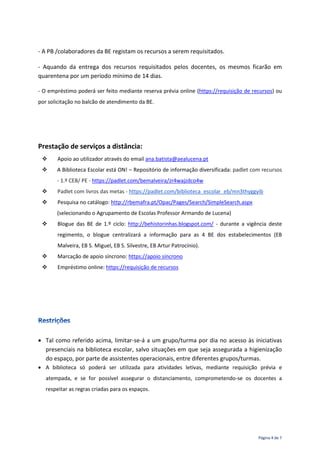 Página 4 de 7
- A PB /colaboradores da BE registam os recursos a serem requisitados.
- Aquando da entrega dos recursos requisitados pelos docentes, os mesmos ficarão em
quarentena por um período mínimo de 14 dias.
- O empréstimo poderá ser feito mediante reserva prévia online (https://requisição de recursos) ou
por solicitação no balcão de atendimento da BE.
Prestação de serviços a distância:
 Apoio ao utilizador através do email ana.batista@aealucena.pt
 A Biblioteca Escolar está ON! – Repositório de informação diversificada: padlet com recursos
- 1.º CEB/ PE - https://padlet.com/bemalveira/zr4wajzdco4w
 Padlet com livros das metas - https://padlet.com/biblioteca_escolar_eb/mn3thyggyib
 Pesquisa no catálogo: http://rbemafra.pt/Opac/Pages/Search/SimpleSearch.aspx
(selecionando o Agrupamento de Escolas Professor Armando de Lucena)
 Blogue das BE de 1.º ciclo: http://behistorinhas.blogspot.com/ - durante a vigência deste
regimento, o blogue centralizará a informação para as 4 BE dos estabelecimentos (EB
Malveira, EB S. Miguel, EB S. Silvestre, EB Artur Patrocínio).
 Marcação de apoio síncrono: https://apoio síncrono
 Empréstimo online: https://requisição de recursos
 Tal como referido acima, limitar-se-á a um grupo/turma por dia no acesso às iniciativas
presenciais na biblioteca escolar, salvo situações em que seja assegurada a higienização
do espaço, por parte de assistentes operacionais, entre diferentes grupos/turmas.
 A biblioteca só poderá ser utilizada para atividades letivas, mediante requisição prévia e
atempada, e se for possível assegurar o distanciamento, comprometendo-se os docentes a
respeitar as regras criadas para os espaços.
 