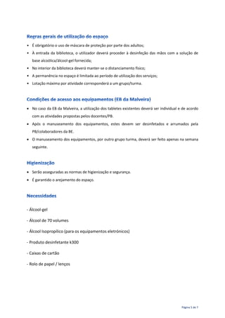 Página 5 de 7
• É obrigatório o uso de máscara de proteção por parte dos adultos;
• À entrada da biblioteca, o utilizador deverá proceder à desinfeção das mãos com a solução de
base alcoólica/álcool-gel fornecida;
• No interior da biblioteca deverá manter-se o distanciamento físico;
• A permanência no espaço é limitada ao período de utilização dos serviços;
• Lotação máxima por atividade corresponderá a um grupo/turma.
 No caso da EB da Malveira, a utilização dos tabletes existentes deverá ser individual e de acordo
com as atividades propostas pelos docentes/PB.
 Após o manuseamento dos equipamentos, estes devem ser desinfetados e arrumados pela
PB/colaboradores da BE.
 O manuseamento dos equipamentos, por outro grupo turma, deverá ser feito apenas na semana
seguinte.
 Serão asseguradas as normas de higienização e segurança.
 É garantido o arejamento do espaço.
- Álcool-gel
- Álcool de 70 volumes
- Álcool Isopropílico (para os equipamentos eletrónicos)
- Produto desinfetante k300
- Caixas de cartão
- Rolo de papel / lenços
 