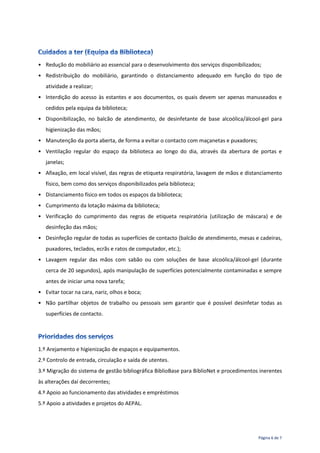 Página 6 de 7
• Redução do mobiliário ao essencial para o desenvolvimento dos serviços disponibilizados;
• Redistribuição do mobiliário, garantindo o distanciamento adequado em função do tipo de
atividade a realizar;
• Interdição do acesso às estantes e aos documentos, os quais devem ser apenas manuseados e
cedidos pela equipa da biblioteca;
• Disponibilização, no balcão de atendimento, de desinfetante de base alcoólica/álcool-gel para
higienização das mãos;
• Manutenção da porta aberta, de forma a evitar o contacto com maçanetas e puxadores;
• Ventilação regular do espaço da biblioteca ao longo do dia, através da abertura de portas e
janelas;
• Afixação, em local visível, das regras de etiqueta respiratória, lavagem de mãos e distanciamento
físico, bem como dos serviços disponibilizados pela biblioteca;
• Distanciamento físico em todos os espaços da biblioteca;
• Cumprimento da lotação máxima da biblioteca;
• Verificação do cumprimento das regras de etiqueta respiratória (utilização de máscara) e de
desinfeção das mãos;
• Desinfeção regular de todas as superfícies de contacto (balcão de atendimento, mesas e cadeiras,
puxadores, teclados, ecrãs e ratos de computador, etc.);
• Lavagem regular das mãos com sabão ou com soluções de base alcoólica/álcool-gel (durante
cerca de 20 segundos), após manipulação de superfícies potencialmente contaminadas e sempre
antes de iniciar uma nova tarefa;
• Evitar tocar na cara, nariz, olhos e boca;
• Não partilhar objetos de trabalho ou pessoais sem garantir que é possível desinfetar todas as
superfícies de contacto.
1.º Arejamento e higienização de espaços e equipamentos.
2.º Controlo de entrada, circulação e saída de utentes.
3.º Migração do sistema de gestão bibliográfica BiblioBase para BiblioNet e procedimentos inerentes
às alterações daí decorrentes;
4.º Apoio ao funcionamento das atividades e empréstimos
5.º Apoio a atividades e projetos do AEPAL.
 
