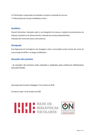 Página 7 de 7
6.º Planificação e organização de atividades e projetos e produção de recursos.
7.º Manutenção dos serviços de Biblioteca online.
Placard informativo: Indicações sobre o uso obrigatório da máscara e adoção de procedimentos de
etiqueta respiratória e de distanciamento; Indicação dos serviços disponibilizados;
Indicação das normas de acesso e permanência;
Este Regimento de Contingência será divulgado a toda a comunidade escolar através dos canais de
comunicação do AEPAL e no blogue da Biblioteca.
- As situações não previstas serão analisadas e adaptadas pelas professoras bibliotecárias
e/ou pela direção.
Aprovação pelo Conselho Pedagógico: 6 de outubro de 2020
Entrada em vigor: 14 de outubro de 2020
 