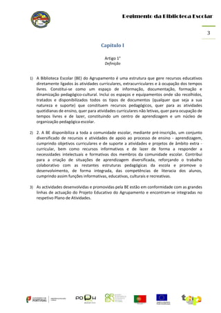 Regimento da Biblioteca Escolar
3
Capítulo I
Artigo 1°
Definição

1) A Biblioteca Escolar (BE) do Agrupamento é uma estrutura que gere recursos educativos

diretamente ligados às atividades curriculares, extracurriculares e à ocupação dos tempos
livres. Constitui-se como um espaço de informação, documentação, formação e
dinamização pedagógico-cultural. Inclui os espaços e equipamentos onde são recolhidos,
tratados e disponibilizados todos os tipos de documentos (qualquer que seja a sua
natureza e suporte) que constituem recursos pedagógicos, quer para as atividades
quotidianas de ensino, quer para atividades curriculares não letivas, quer para ocupação de
tempos livres e de lazer, constituindo um centro de aprendizagem e um núcleo de
organização pedagógica escolar.
2) 2. A BE disponibiliza a toda a comunidade escolar, mediante pré-inscrição, um conjunto

diversificado de recursos e atividades de apoio ao processo de ensino - aprendizagem,
cumprindo objetivos curriculares e de suporte a atividades e projetos de âmbito extra curricular, bem como recursos informativos e de lazer de forma a responder a
necessidades intelectuais e formativas dos membros da comunidade escolar. Contribui
para a criação de situações de aprendizagem diversificada, reforçando o trabalho
colaborativo com as restantes estruturas pedagógicas da escola e promove o
desenvolvimento, de forma integrada, das competências de literacia dos alunos,
cumprindo assim funções informativas, educativas, culturais e recreativas.
3) As actividades desenvolvidas e promovidas pela BE estão em conformidade com as grandes

linhas de actuação do Projeto Educativo do Agrupamento e encontram-se integradas no
respetivo Plano de Atividades.

 