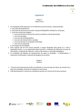 Regimento da Biblioteca Escolar
5
Capítulo II
Artigo 3°
(Espaço Físico)

1. As instalações da BE organizam-se em diferentes áreas funcionais, compreendendo:
a. Uma Zona de Acolhimento;
b. Uma Zona de Estudo para consulta e pesquisa bibliográfica individual ou em grupo;
c. Uma Zona Lúdica que engloba:
• uma zona de leitura informal de revistas, periódicos e banda desenhada;
• uma zona de jogos;
• uma zona de produção gráfica;
• uma zona de visionamento e audição;
• uma zona de leitura e produção multimédia;
• uma zona de ping-pong
d. Um espaço de arrecadação;
2. Estes espaços são de livre acesso (excepto o espaço designado pelo ponto d.) a toda a
população escolar e a sua organização deverá permitir a utilização dos diferentes recursos de
informação, a produção de materiais, a leitura informativa e a animação pedagógica;
3. As instalações são dotadas de equipamentos de apoio às atividades - 5 computadores, 1
impressora multifunções e materiais de desgaste de escritório.
Artigo 4°
(Horário)

1. O horário de funcionamento da BE será definido no início de cada ano letivo, de acordo com o
plano de actividades, devendo ser afixado em local visível;
2. A BE deverá garantir o acesso aos utilizadores durante um mínimo de 35 horas semanais.

 