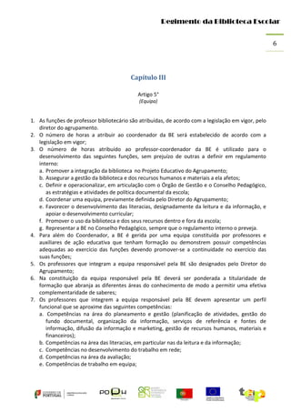 Regimento da Biblioteca Escolar
6

Capítulo III
Artigo 5°
(Equipa)

1. As funções de professor bibliotecário são atribuídas, de acordo com a legislação em vigor, pelo
diretor do agrupamento.
2. O número de horas a atribuir ao coordenador da BE será estabelecido de acordo com a
legislação em vigor;
3. O número de horas atribuído ao professor-coordenador da BE é utilizado para o
desenvolvimento das seguintes funções, sem prejuízo de outras a definir em regulamento
interno:
a. Promover a integração da biblioteca no Projeto Educativo do Agrupamento;
b. Assegurar a gestão da biblioteca e dos recursos humanos e materiais a ela afetos;
c. Definir e operacionalizar, em articulação com o Órgão de Gestão e o Conselho Pedagógico,
as estratégias e atividades de política documental da escola;
d. Coordenar uma equipa, previamente definida pelo Diretor do Agrupamento;
e. Favorecer o desenvolvimento das literacias, designadamente da leitura e da informação, e
apoiar o desenvolvimento curricular;
f. Promover o uso da biblioteca e dos seus recursos dentro e fora da escola;
g. Representar a BE no Conselho Pedagógico, sempre que o regulamento interno o preveja.
4. Para além do Coordenador, a BE é gerida por uma equipa constituída por professores e
auxiliares de ação educativa que tenham formação ou demonstrem possuir competências
adequadas ao exercício das funções devendo promover-se a continuidade no exercício das
suas funções;
5. Os professores que integram a equipa responsável pela BE são designados pelo Diretor do
Agrupamento;
6. Na constituição da equipa responsável pela BE deverá ser ponderada a titularidade de
formação que abranja as diferentes áreas do conhecimento de modo a permitir uma efetiva
complementaridade de saberes;
7. Os professores que integrem a equipa responsável pela BE devem apresentar um perfil
funcional que se aproxime das seguintes competências:
a. Competências na área do planeamento e gestão (planificação de atividades, gestão do
fundo documental, organização da informação, serviços de referência e fontes de
informação, difusão da informação e marketing, gestão de recursos humanos, materiais e
financeiros);
b. Competências na área das literacias, em particular nas da leitura e da informação;
c. Competências no desenvolvimento do trabalho em rede;
d. Competências na área da avaliação;
e. Competências de trabalho em equipa;

 
