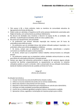 Regimento da Biblioteca Escolar
9
Capítulo V
Artigo 9°
(Acesso à Biblioteca)

1. Têm acesso à BE, a título ordinário, todos os membros da comunidade educativa do
Agrupamento de Escolas de Mourão;
2. Podem ainda ser admitidas à frequência da BE outras pessoas devidamente autorizadas pelo
Órgão de Gestão, com conhecimento ao professor bibliotecário;
3. No decurso de atividades e/ou iniciativas a decorrer no espaço da BE, as condições são
definidas na planificação da atividade, tendo em vista o público-alvo;
4. No acesso aos equipamentos, têm prioridade:
• Os professores que tenham efetuado requisição dos mesmos com 24 horas de
antecedência para efeito de aulas;
• Os professores que em atividade letivas não tenham efetuado qualquer requisição, e os
pretendam utilizar para efeitos pedagógicos e didáticos;
• Os alunos, sempre que se proponham realizar atividades subordinadas a projetos
curriculares ou trabalhos de apoio a outros projetos;
• Os alunos, sempre que se proponham realizar trabalhos extracurriculares ou utilização
pessoal.
• Os professores sempre que se proponham realizar atividades extracurriculares ou ainda,
para efeitos de valorização profissional, utilização pessoal.
5. Sempre que algum dos elementos pertencentes à equipa da BE presencie alguma atitude
suscetível de danificar propositadamente os equipamentos ou perturbar os restantes
utilizadores poderá, se assim o entender, inibir o prevaricador da sua utilização momentânea,
dando de imediato conhecimento do sucedido ao Diretor de Turma.
Artigo 10°
(Direitos dos utilizadores)

O utilizador tem direito a:
1) Circular livremente nas zonas de Acolhimento, Estudo e Lúdica;
2) Utilizar os recursos existentes de acordo com as normas estabelecidas;
3) Retirar das estantes os documentos em livre acesso;
4) Requisitar os documentos disponíveis para empréstimo em sala de aula e domiciliário;
5) Participar em todas atividades promovidas pela Biblioteca;
6) Usufruir de um ambiente agradável e propício à leitura, visionamento e audição;
7) Apresentar críticas, sugestões e reclamações em impresso próprio para o efeito.

 