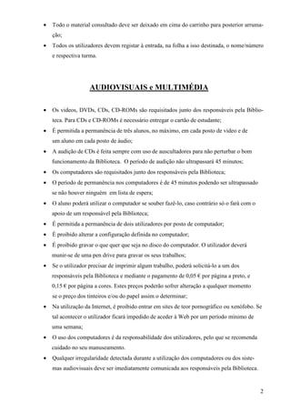 •   Todo o material consultado deve ser deixado em cima do carrinho para posterior arruma-
    ção;
•   Todos os utilizadores devem registar à entrada, na folha a isso destinada, o nome/número
    e respectiva turma.




                    AUDIOVISUAIS e MULTIMÉDIA

•   Os videos, DVDs, CDs, CD-ROMs são requisitados junto dos responsáveis pela Biblio-
    teca. Para CDs e CD-ROMs é necessário entregar o cartão de estudante;
•   É permitida a permanência de três alunos, no máximo, em cada posto de video e de
    um aluno em cada posto de áudio;
•   A audição de CDs é feita sempre com uso de auscultadores para não perturbar o bom
    funcionamento da Biblioteca. O período de audição não ultrapassará 45 minutos;
•   Os computadores são requisitados junto dos responsáveis pela Biblioteca;
•   O período de permanência nos computadores é de 45 minutos podendo ser ultrapassado
    se não houver ninguém em lista de espera;
•   O aluno poderá utilizar o computador se souber fazê-lo, caso contrário só o fará com o
    apoio de um responsável pela Biblioteca;
•   É permitida a permanência de dois utilizadores por posto de computador;
•   É proibido alterar a configuração definida no computador;
•   É proibido gravar o que quer que seja no disco do computador. O utilizador deverá
    munir-se de uma pen drive para gravar os seus trabalhos;
•   Se o utilizador precisar de imprimir algum trabalho, poderá solicitá-lo a um dos
    responsáveis pela Biblioteca e mediante o pagamento de 0,05 € por página a preto, e
    0,15 € por página a cores. Estes preços poderão sofrer alteração a qualquer momento
    se o preço dos tinteiros e/ou do papel assim o determinar;
•   Na utilização da Internet, é proibido entrar em sites de teor pornográfico ou xenófobo. Se
    tal acontecer o utilizador ficará impedido de aceder à Web por um período mínimo de
    uma semana;
•   O uso dos computadores é da responsabilidade dos utilizadores, pelo que se recomenda
    cuidado no seu manuseamento.
•   Qualquer irregularidade detectada durante a utilização dos computadores ou dos siste-
    mas audiovisuais deve ser imediatamente comunicada aos responsáveis pela Biblioteca.


                                                                                             2
 