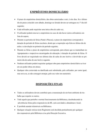 EMPRÉSTIMO DOMICILIÁRIO

•   O prazo de empréstimo domiciliário, das obras autorizadas a sair, é oito dias. Se o último
    dia do prazo coincidir com sábado, domingo ou feriado devem ser entregues no 1º dia útil
    seguinte;
•   Cada utilizador pode requisitar uma única obra de cada vez;
•   O utilizador poderá renovar o empréstimo no caso de não haver outros utilizadores em
    lista de espera;
•   Durante os períodos de férias (Natal e Páscoa), o prazo de empréstimo corresponde à
    duração do período de férias escolares, desde que a requisição seja feita no último dia de
    aulas e a devolução no primeiro do período seguinte;
•   Durante as férias o prazo de empréstimo corresponde, para alunos que se mantenham no
    Agrupamento e respectivos encarregados de educação, à duração do período de férias. O
    livro deverá ser requisitado nos últimos dias de aulas do ano lectivo e devolvido no pri-
    meiro dia de aulas do ano lectivo seguinte.
•   Nenhum utilizador poderá requisitar qualquer obra para empréstimo domiciliário se tiver
    em seu poder obras em atraso;
•   Qualquer obra extraviada ou danificada será substituída, pelo utilizador, por outra igual,
    mas nova ou, se não conseguir arranjar, pelo seu valor em numerário.




                            DISPOSIÇÕES FINAIS


•   Todos os utilizadores devem contribuir para a manutenção de um bom ambiente de tra-
    balho que respeite os outros;
•   Todo aquele que perturbe o normal funcionamento da Biblioteca, desobedecendo às
    advertências feitas pelos responsáveis da BE, será convidado a abandonar o local;
•   É proibido atender telemóveis na Biblioteca.
•   Qualquer situação omissa neste Regimento será decidida pontualmente por qualquer
    dos responsáveis pela Biblioteca e/ou pela Direcção Executiva.




                                                                                                 3
 