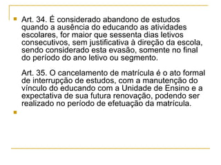 Art. 34. É considerado abandono de estudos quando a ausência do educando as atividades escolares, for maior que sessenta dias letivos consecutivos, sem justificativa à direção da escola, sendo considerado esta evasão, somente no final do período do ano letivo ou segmento. Art. 35. O cancelamento de matrícula é o ato formal de interrupção de estudos, com a manutenção do vínculo do educando com a Unidade de Ensino e a expectativa de sua futura renovação, podendo ser realizado no período de efetuação da matrícula. 