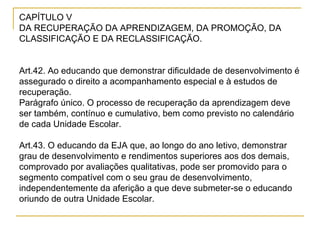 CAPÍTULO V  DA RECUPERAÇÃO DA APRENDIZAGEM, DA PROMOÇÃO, DA CLASSIFICAÇÃO E DA RECLASSIFICAÇÃO. Art.42. Ao educando que demonstrar dificuldade de desenvolvimento é assegurado o direito a acompanhamento especial e à estudos de recuperação.  Parágrafo único. O processo de recuperação da aprendizagem deve ser também, contínuo e cumulativo, bem como previsto no calendário de cada Unidade Escolar.  Art.43. O educando da EJA que, ao longo do ano letivo, demonstrar grau de desenvolvimento e rendimentos superiores aos dos demais, comprovado por avaliações qualitativas, pode ser promovido para o segmento compatível com o seu grau de desenvolvimento, independentemente da aferição a que deve submeter-se o educando oriundo de outra Unidade Escolar. 