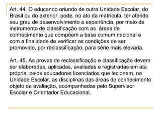 Art. 44. O educando oriundo de outra Unidade Escolar, do Brasil ou do exterior, pode, no ato da matrícula, ter aferido seu grau de desenvolvimento e experiência, por meio de instrumento de classificação com as  áreas de conhecimento que compõem a base comum nacional e com a finalidade de verificar as condições de ser promovido, por reclassificação, para série mais elevada.  Art. 45. As provas de reclassificação e classificação devem ser elaboradas, aplicadas, avaliadas e registradas em ata própria, pelos educadores licenciados que lecionem, na Unidade Escolar, as disciplinas das áreas de conhecimento objeto de avaliação, acompanhadas pelo Supervisor Escolar e Orientador Educacional. 