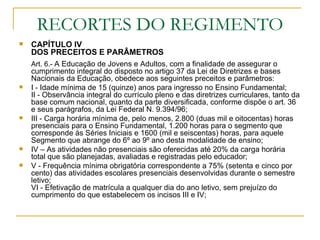 RECORTES DO REGIMENTO CAPÍTULO IV  DOS PRECEITOS E PARÂMETROS Art. 6.-  A Educação de Jovens e Adultos, com a finalidade de assegurar o cumprimento integral do disposto no artigo 37 da Lei de Diretrizes e bases Nacionais da Educação, obedece aos seguintes preceitos e parâmetros:  I - Idade mínima de 15 (quinze) anos para ingresso no Ensino Fundamental; II - Observância integral do currículo pleno e das diretrizes curriculares, tanto da base comum nacional, quanto da parte diversificada, conforme dispõe o art. 36 e seus parágrafos, da Lei Federal N. 9.394/96; III - Carga horária mínima de, pelo menos, 2.800 (duas mil e oitocentas) horas presenciais para o Ensino Fundamental, 1.200 horas para o segmento que corresponde às Séries Iniciais e 1600 (mil e seiscentas) horas, para aquele Segmento que abrange do 6º ao 9º ano desta modalidade de ensino; IV – As atividades não presenciais são oferecidas até 20% da carga horária total que são planejadas, avaliadas e registradas pelo educador; V - Frequência mínima obrigatória correspondente a 75% (setenta e cinco por cento) das atividades escolares presenciais desenvolvidas durante o semestre letivo;  VI - Efetivação de matrícula a qualquer dia do ano letivo, sem prejuízo do cumprimento do que estabelecem os incisos III e IV;  