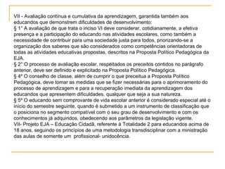 VII - Avaliação contínua e cumulativa da aprendizagem, garantida também aos educandos que demonstrem dificuldades de desenvolvimento: § 1° A avaliação de que trata o inciso VI deve considerar, cotidianamente, a efetiva presença e a participação do educando nas atividades escolares, como também a necessidade de contribuir para uma sociedade justa para todos, priorizando-se a organização dos saberes que são considerados como competências orientadoras de todas as atividades educativas propostas, descritos na Proposta Político Pedagógica da EJA. § 2° O processo de avaliação escolar, respeitados os preceitos contidos no parágrafo anterior, deve ser definido e explicitado na Proposta Político Pedagógica.  § 4º O conselho de classe, além de cumprir o que preceitua a Proposta Político Pedagógica, deve tomar as medidas que se fizer necessárias para o aprimoramento do processo de aprendizagem e para a recuperação imediata da aprendizagem dos educandos que apresentem dificuldades, qualquer que seja a sua natureza.  § 5º O educando sem comprovante de vida escolar anterior é considerado especial até o início do semestre seguinte, quando é submetido a um instrumento de classificação que o posiciona no segmento compatível com o seu grau de desenvolvimento e com os conhecimentos já adquiridos, obedecendo aos parâmetros da legislação vigente.  VII- Projeto EJA – Educação Cidadã, referente à Totalidade 2 para educandos acima de 18 anos, seguindo os princípios de uma metodologia transdisciplinar com a ministração das aulas de somente um  profissional- unidocência. 