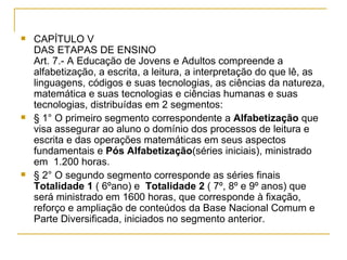 CAPÍTULO V  DAS ETAPAS DE ENSINO Art. 7.- A Educação de Jovens e Adultos compreende a alfabetização, a escrita, a leitura, a interpretação do que lê, as linguagens, códigos e suas tecnologias, as ciências da natureza, matemática e suas tecnologias e ciências humanas e suas tecnologias, distribuídas em 2 segmentos:  § 1° O primeiro segmento correspondente a  Alfabetização  que visa assegurar ao aluno o domínio dos processos de leitura e escrita e das operações matemáticas em seus aspectos fundamentais   e  Pós Alfabetização (séries iniciais), ministrado em  1.200 horas. § 2° O segundo segmento corresponde as séries finais  Totalidade 1  ( 6ºano) e  Totalidade 2  ( 7º, 8º e 9º anos) que  será ministrado em 1600 horas, que corresponde à fixação, reforço e ampliação de conteúdos da Base Nacional Comum e Parte Diversificada, iniciados no segmento anterior. 