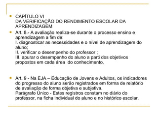 CAPÍTULO VI DA VERIFICAÇÃO DO RENDIMENTO ESCOLAR DA APRENDIZAGEM Art. 8.- A avaliação realiza-se durante o processo ensino e aprendizagem a fim de: I. diagnosticar as necessidades e o nível de aprendizagem do aluno; II. verificar o desempenho do professor ; III. apurar o desempenho do aluno a parti dos objetivos propostos em cada área  do conhecimento. Art. 9 - Na EJA – Educação de Jovens e Adultos, os indicadores do progresso do aluno serão registrados em forma de relatório de avaliação de forma objetiva e subjetiva. Parágrafo Único - Estes registros constam no diário do professor, na ficha individual do aluno e no histórico escolar. 