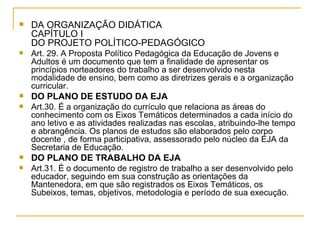 DA ORGANIZAÇÃO DIDÁTICA  CAPÍTULO I DO PROJETO POLÍTICO-PEDAGÓGICO Art. 29. A Proposta Político Pedagógica da Educação de Jovens e Adultos é um documento que tem a finalidade de apresentar os princípios norteadores do trabalho a ser desenvolvido nesta modalidade de ensino, bem como as diretrizes gerais e a organização curricular. DO PLANO DE ESTUDO DA EJA Art.30. É a organização do currículo que relaciona as áreas do conhecimento com os Eixos Temáticos determinados a cada início do ano letivo e as atividades realizadas nas escolas, atribuindo-lhe tempo e abrangência. Os planos de estudos são elaborados pelo corpo docente , de forma participativa, assessorado pelo núcleo da EJA da Secretaria de Educação. DO PLANO DE TRABALHO DA EJA Art.31. É o documento de registro de trabalho a ser desenvolvido pelo educador, seguindo em sua construção as orientações da Mantenedora, em que são registrados os Eixos Temáticos, os Subeixos, temas, objetivos, metodologia e período de sua execução. 