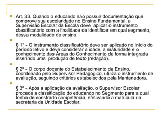 Art. 33. Quando o educando não possuir documentação que comprove sua escolaridade no Ensino Fundamental, a Supervisão Escolar da Escola deve  aplicar o instrumento classificatório com a finalidade de identificar em qual segmento, dessa modalidade de ensino. § 1° - O instrumento classificatório deve ser aplicado no início do período letivo e deve considerar a idade, a maturidade e o conhecimento das Áreas do Conhecimento de forma integrada inserindo uma  produção de texto (redação).  § 2º - O corpo docente do Estabelecimento de Ensino, coordenado pelo Supervisor Pedagógico, utiliza o instrumento de avaliação, seguindo critérios estabelecidos pela Mantenedora. § 3º - Após a aplicação da avaliação, o Supervisor Escolar procede a classificação do educando no Segmento para a qual tenha demonstrado competência, efetivando a matrícula na secretaria da Unidade Escolar. 