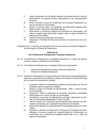 II.    manter atualizadas as informações relativas ao pessoal docente e técnico-
               administrativo, em especial àquelas relacionadas ao seu enquadramento
               funcional;
        III.   emitir e controlar as guias de recolhimento dos encargos trabalhistas e so-
               ciais do pessoal da Universidade;
        IV.    atender, no devido tempo, as solicitações de informações exigidas pelos
               órgãos oficiais, observada a legislação vigente;
        V.     supervisionar o controle de presença dos servidores da Universidade, com
               vistas ao registro legal relacionado a salário, férias e regime disciplinar do
               pessoal da Universidade;
        VI.    elaborar as folhas de pagamento do pessoal;
        VII.   assessorar o Pró-Reitor de Recursos Humanos nos assuntos de sua com-
               petência.

Parágrafo Único - A Diretoria de Pagamentos tem em sua estrutura a Divisão de Registro e
        Documentação e a Divisão de Pagamentos.

                                     CAPÍTULO IV
               Da Pró-Reitoria de Planejamento e Avaliação Institucional.

Art. 15 A Pró-Reitoria de Planejamento e Avaliação Institucional é o órgão que planeja,
        controla e avalia as atividades da Universidade.

Art. 16 A Pró-Reitoria de Planejamento e Avaliação Institucional compreende:

        I.       Diretoria de Planejamento e Desenvolvimento Institucional;
        II.      Diretoria de Avaliação Institucional.

Art. 17 À Diretoria de Planejamento e Desenvolvimento Institucional, responsável pelo pla-
        nejamento organizacional e acadêmico, captação de recursos e ordenamento legal
        dos convênios da Universidade, compete:

        I.     assessorar a Reitoria no planejamento global da Universidade, por meio de
               propostas, planos, programas e projetos;
        II.    elaborar e propor ao Conselho de Administração – CAD – o plano de ação
               da Universidade;
        III.   assessorar o Reitor na assinatura de convênios, estudando a compatibili-
               zação destes com o plano de ação da Universidade;
        IV.    acompanhar a execução do planejamento aprovado, observando os crité-
               rios e as prioridades estabelecidas no plano de ação;
        V.     manter contatos com instituições governamentais para obtenção de infor-
               mações necessárias para o planejamento global da Universidade;
        VI.    desenvolver métodos de acompanhamento de atividades gerais da Univer-
               sidade;
        VII.   apresentar à Diretoria de Orçamento e Finanças da Pró-Reitoria de Admi-
               nistração e Finanças proposta do orçamento geral da Universidade, em
               consonância com a Diretoria de Avaliação Institucional e com o plano de
               ação da Universidade;




                                                                                        7
 