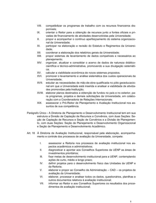 VIII.  compatibilizar os programas de trabalho com os recursos financeiros dis-
               poníveis;
        IX.    orientar o Reitor para a obtenção de recursos junto a fontes oficiais e pri-
               vadas de financiamento de atividades desenvolvidas pela Universidade;
        X.     propor e acompanhar o contínuo aperfeiçoamento do sistema organizacio-
               nal da Universidade;
        XI.    participar na elaboração e revisão do Estatuto e Regimentos da Universi-
               dade;
        XII.   coordenar a elaboração dos relatórios gerais da Universidade;
        XIII.  propor sistemas de levantamento de dados compatíveis e necessários ao
               planejamento;
        XIV. organizar, atualizar e consolidar o acervo de dados de natureza didático-
               científica e técnico-administrativa, promovendo a sua divulgação sistemáti-
               ca;
        XV.    calcular a viabilidade econômica de novos sistemas propostos;
        XVI. promover o levantamento e análise sistemática dos custos operacionais da
               Universidade;
        XVII. estudar as necessidades de mão-de-obra qualificada no pólo geoeducacio-
               nal em que a Universidade está inserida e analisar a viabilidade de ativida-
               des promovidas pela Instituição;
        XVIII. elaborar planos destinados a obtenção de fundos no país e no exterior, pa-
               ra programas, projetos e demais solicitações da Universidade, em colabo-
               ração com a Coordenadoria de Relações Internacionais;
        XIX. assessorar o Pró-Reitor de Planejamento e Avaliação Institucional nos as-
               suntos de sua competência.

Parágrafo Único - A Diretoria de Planejamento e Desenvolvimento Institucional tem em sua
        estrutura a Divisão de Captação de Recursos e Convênios, com duas Seções: Se-
        ção de Captação de Recursos e Seção de Convênios e a Divisão de Planejamen-
        to, com duas Seções: Seção de Planejamento e Desenvolvimento Organizacional
        e Seção de Planejamento e Desenvolvimento Acadêmico.

Art. 18 À Diretoria de Avaliação Institucional, responsável pela elaboração, acompanha-
        mento e controle dos processos de avaliação da Universidade, compete:

           I.     assessorar a Reitoria nos processos de avaliação institucional nos as-
                  pectos acadêmicos e administrativos;
           II.    diagnosticar e apontar aos Conselhos Superiores da UENP as áreas de
                  investimentos prioritários;
           III.   fixar metas de desenvolvimento institucional para a UENP, contemplando
                  ações de curto, médio e longo prazo;
           IV.    definir projetos para o desenvolvimento físico das Unidades da UENP e
                  da Reitoria;
           V.     elaborar e propor ao Conselho de Administração – CAD – os projetos de
                  avaliação da Universidade;
           VI.    elaborar, processar e analisar todos os dados, questionários, planilhas e
                  outros documentos relativos à avaliação institucional;
           VII.   informar ao Reitor e aos Conselhos Superiores os resultados dos proce-
                  dimentos de avaliação institucional;




                                                                                      8
 