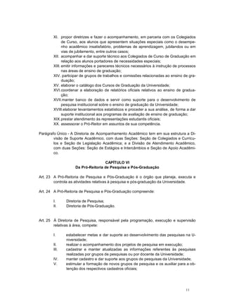XI. propor diretrizes e fazer o acompanhamento, em parceria com os Colegiados
             de Curso, aos alunos que apresentem situações especiais como o desempe-
             nho acadêmico insatisfatório, problemas de aprendizagem, jubilandos ou em
             vias de jubilamento, entre outros casos;
       XII. acompanhar e dar suporte técnico aos Colegiados de Curso de Graduação em
             relação aos alunos portadores de necessidades especiais;
       XIII. emitir informações e pareceres técnicos necessários à instrução de processos
             nas áreas de ensino de graduação;
       XIV. participar de grupos de trabalhos e comissões relacionadas ao ensino de gra-
             duação;
       XV. elaborar o catálogo dos Cursos de Graduação da Universidade;
       XVI. coordenar a elaboração de relatórios oficiais relativos ao ensino de gradua-
             ção;
       XVII.manter banco de dados e servir como suporte para o desenvolvimento de
             pesquisa institucional sobre o ensino de graduação da Universidade;
       XVIII.elaborar levantamentos estatísticos e proceder a sua análise, de forma a dar
             suporte institucional aos programas de avaliação de ensino de graduação;
       XIX. prestar atendimento às representações estudantis oficiais;
       XX. assessorar o Pró-Reitor em assuntos de sua competência.

Parágrafo Único - A Diretoria de Acompanhamento Acadêmico tem em sua estrutura a Di-
        visão de Suporte Acadêmico, com duas Seções: Seção de Colegiados e Currícu-
        los e Seção de Legislação Acadêmica; e a Divisão de Atendimento Acadêmico,
        com duas Seções: Seção de Estágios e Intercâmbios e Seção de Apoio Acadêmi-
        co.

                                   CAPÍTULO VI
                   Da Pró-Reitoria de Pesquisa e Pós-Graduação

Art. 23 A Pró-Reitoria de Pesquisa e Pós-Graduação é o órgão que planeja, executa e
        controla as atividades relativas à pesquisa e pós-graduação da Universidade.

Art. 24 A Pró-Reitoria de Pesquisa e Pós-Graduação compreende:

       I.     Diretoria de Pesquisa;
       II.    Diretoria de Pós-Graduação.


Art. 25 À Diretoria de Pesquisa, responsável pela programação, execução e supervisão
        relativas à área, compete:

       I.     estabelecer metas e dar suporte ao desenvolvimento das pesquisas na U-
              niversidade;
       II.    realizar o acompanhamento dos projetos de pesquisa em execução;
       III.   cadastrar e manter atualizadas as informações referentes às pesquisas
              realizadas por grupos de pesquisas ou por docente da Universidade;
       IV.    manter cadastro e dar suporte aos grupos de pesquisas da Universidade;
       V.     estimular a formação de novos grupos de pesquisa e os auxiliar para a ob-
              tenção dos respectivos cadastros oficiais;




                                                                                   11
 