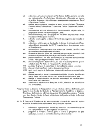 VI.    estabelecer, articuladamente com a Pró-Reitoria de Planejamento e Avalia-
               ção Institucional e a Pró-Reitoria de Administração e Finanças, um sistema
               de análise de custos e benefícios para as pesquisas realizadas nos Campi
               e Centros de Estudos;
        VII.   analisar as propostas de pesquisas a serem encaminhadas à Câmara de
               Pesquisa e Pós-Graduação do Conselho de Ensino, Pesquisa e Extensão -
               CEPE;
        VIII.  administrar os recursos destinados ao desenvolvimento de pesquisas, cu-
               jos projetos tenham sido aprovados pelo CEPE;
        IX.    elaborar relatórios para a divulgação dos resultados de pesquisas e traba-
               lhos desenvolvidos pelos docentes;
        X.     estimular e dar suporte ao desenvolvimento de programas de iniciação ci-
               entífica;
        XI.    estabelecer critérios para a distribuição de bolsas de iniciação científica e
               submetê-los à apreciação do CEPE, respeitando as diretrizes das fontes
               de financiamento;
        XII.   acompanhar o desenvolvimento dos projetos de iniciação científica, man-
               tendo cadastro atualizado dessa atividade;
        XIII.  incentivar a pesquisa ligada aos cursos de pós-graduação, auxiliando e ori-
               entando nos processos de publicação de trabalhos científicos;
        XIV. prestar assistência, por meio de informações e pareceres técnicos neces-
               sários à instrução de processos na área de pesquisa;
        XV.    elaborar anteprojetos de Resolução, na área de sua competência, quando
               solicitado pelo Pró-Reitor de Pesquisa e Pós-Graduação;
        XVI. participar de grupos de trabalhos e de comissões na área de pesquisa;
        XVII. elaborar relatórios oficiais na área de sua competência;
        XVIII. servir como suporte de dados para o desenvolvimento de pesquisas institu-
               cionais;
        XIX. elaborar estatísticas sobre a pesquisa institucional e proceder à análise so-
               bre os dados, de forma a dar suporte à avaliação institucional na área;
        XX.    planejar o desenvolvimento da pesquisa institucional, em parceria com a
               Diretoria de Pós-Graduação;
        XXI. assessorar o Pró-Reitor de Pesquisa e Pós-Graduação em assuntos de
               sua competência.

Parágrafo Único - A Diretoria de Pesquisa tem em sua estrutura a Divisão de Projetos, com
        duas Seções: Seção de Cadastro e Acompanhamento Acadêmico e Seção de
        Tramitação de Projetos; e a Divisão de Apoio e Orientação Financeira de Projetos,
        com duas Seções: Seção de Apoio e Orientação de Projetos e Seção de Controle
        Financeiro de Projetos.

Art. 26 À Diretoria de Pós-Graduação, responsável pela programação, execução, registro
        e controle acadêmico das atividades de pós-graduação, compete:

        I.     estabelecer a programação visando ao adequado funcionamento dos cur-
               sos e programas de pós-graduação da Universidade;
        II.    programar e realizar a seleção para os cursos e programas de pós-
               graduação, ouvidas as comissões dos respectivos cursos;




                                                                                      12
 