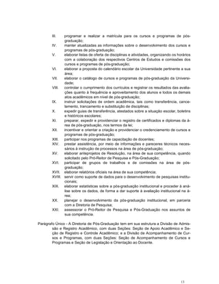 III.   programar e realizar a matrícula para os cursos e programas de pós-
               graduação;
        IV.    manter atualizadas as informações sobre o desenvolvimento dos cursos e
               programas de pós-graduação;
        V.     elaborar listas de oferta de disciplinas e atividades, organizando os horários
               com a colaboração dos respectivos Centros de Estudos e comissões dos
               cursos e programas de pós-graduação;
        VI.    elaborar a proposta do calendário escolar da Universidade pertinente a sua
               área;
        VII.   elaborar o catálogo de cursos e programas de pós-graduação da Universi-
               dade;
        VIII.  controlar o cumprimento dos currículos e registrar os resultados das avalia-
               ções quanto à frequência e aproveitamento dos alunos e todos os demais
               atos acadêmicos em nível de pós-graduação;
        IX.    instruir solicitações de ordem acadêmica, tais como transferência, cance-
               lamento, trancamento e substituição de disciplinas;
        X.     expedir guias de transferência, atestados sobre a situação escolar, boletins
               e históricos escolares;
        XI.    preparar, expedir e providenciar o registro de certificados e diplomas da á-
               rea de pós-graduação, nos termos da lei;
        XII.   incentivar e orientar a criação e providenciar o credenciamento de cursos e
               programas de pós-graduação;
        XIII.  participar nos programas de capacitação de docentes;
        XIV. prestar assistência, por meio de informações e pareceres técnicos neces-
               sários à instrução de processos na área de pós-graduação;
        XV.    elaborar anteprojetos de Resolução, na área de sua competência, quando
               solicitado pelo Pró-Reitor de Pesquisa e Pós-Graduação;
        XVI. participar de grupos de trabalhos e de comissões na área de pós-
               graduação;
        XVII. elaborar relatórios oficiais na área de sua competência;
        XVIII. servir como suporte de dados para o desenvolvimento de pesquisas institu-
               cionais;
        XIX. elaborar estatísticas sobre a pós-graduação institucional e proceder à aná-
               lise sobre os dados, de forma a dar suporte à avaliação institucional na á-
               rea;
        XX.    planejar o desenvolvimento da pós-graduação institucional, em parceria
               com a Diretoria de Pesquisa;
        XXI. assessorar o Pró-Reitor de Pesquisa e Pós-Graduação nos assuntos de
               sua competência.

Parágrafo Único - A Diretoria de Pós-Graduação tem em sua estrutura a Divisão de Admis-
        são e Registro Acadêmico, com duas Seções: Seção de Apoio Acadêmico e Se-
        ção de Registro e Controle Acadêmico; e a Divisão de Acompanhamento de Cur-
        sos e Programas, com duas Seções: Seção de Acompanhamento de Cursos e
        Programas e Seção de Legislação e Orientação ao Docente.




                                                                                       13
 