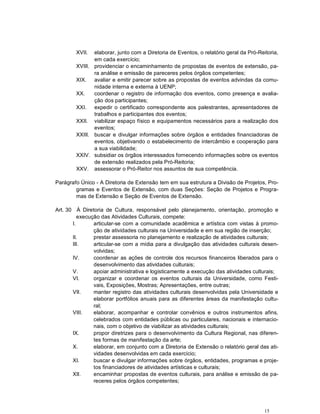 XVII.  elaborar, junto com a Diretoria de Eventos, o relatório geral da Pró-Reitoria,
               em cada exercício;
        XVIII. providenciar o encaminhamento de propostas de eventos de extensão, pa-
               ra análise e emissão de pareceres pelos órgãos competentes;
        XIX. avaliar e emitir parecer sobre as propostas de eventos advindas da comu-
               nidade interna e externa à UENP;
        XX.    coordenar o registro de informação dos eventos, como presença e avalia-
               ção dos participantes;
        XXI. expedir o certificado correspondente aos palestrantes, apresentadores de
               trabalhos e participantes dos eventos;
        XXII. viabilizar espaço físico e equipamentos necessários para a realização dos
               eventos;
        XXIII. buscar e divulgar informações sobre órgãos e entidades financiadoras de
               eventos, objetivando o estabelecimento de intercâmbio e cooperação para
               a sua viabilidade;
        XXIV. subsidiar os órgãos interessados fornecendo informações sobre os eventos
               de extensão realizados pela Pró-Reitoria;
        XXV. assessorar o Pró-Reitor nos assuntos de sua competência.

Parágrafo Único - A Diretoria de Extensão tem em sua estrutura a Divisão de Projetos, Pro-
        gramas e Eventos de Extensão, com duas Seções: Seção de Projetos e Progra-
        mas de Extensão e Seção de Eventos de Extensão.

Art. 30 À Diretoria de Cultura, responsável pelo planejamento, orientação, promoção e
          execução das Atividades Culturais, compete:
       I.       articular-se com a comunidade acadêmica e artística com vistas à promo-
                ção de atividades culturais na Universidade e em sua região de inserção;
       II.      prestar assessoria no planejamento e realização de atividades culturais;
       III.     articular-se com a mídia para a divulgação das atividades culturais desen-
                volvidas;
       IV.      coordenar as ações de controle dos recursos financeiros liberados para o
                desenvolvimento das atividades culturais;
       V.       apoiar administrativa e logisticamente a execução das atividades culturais;
       VI.      organizar e coordenar os eventos culturais da Universidade, como Festi-
                vais, Exposições, Mostras; Apresentações, entre outras;
       VII.     manter registro das atividades culturais desenvolvidas pela Universidade e
                elaborar portfólios anuais para as diferentes áreas da manifestação cultu-
                ral;
       VIII.    elaborar, acompanhar e controlar convênios e outros instrumentos afins,
                celebrados com entidades públicas ou particulares, nacionais e internacio-
                nais, com o objetivo de viabilizar as atividades culturais;
       IX.      propor diretrizes para o desenvolvimento da Cultura Regional, nas diferen-
                tes formas de manifestação da arte;
       X.       elaborar, em conjunto com a Diretoria de Extensão o relatório geral das ati-
                vidades desenvolvidas em cada exercício;
       XI.      buscar e divulgar informações sobre órgãos, entidades, programas e proje-
                tos financiadores de atividades artísticas e culturais;
       XII.     encaminhar propostas de eventos culturais, para análise e emissão de pa-
                receres pelos órgãos competentes;




                                                                                       15
 